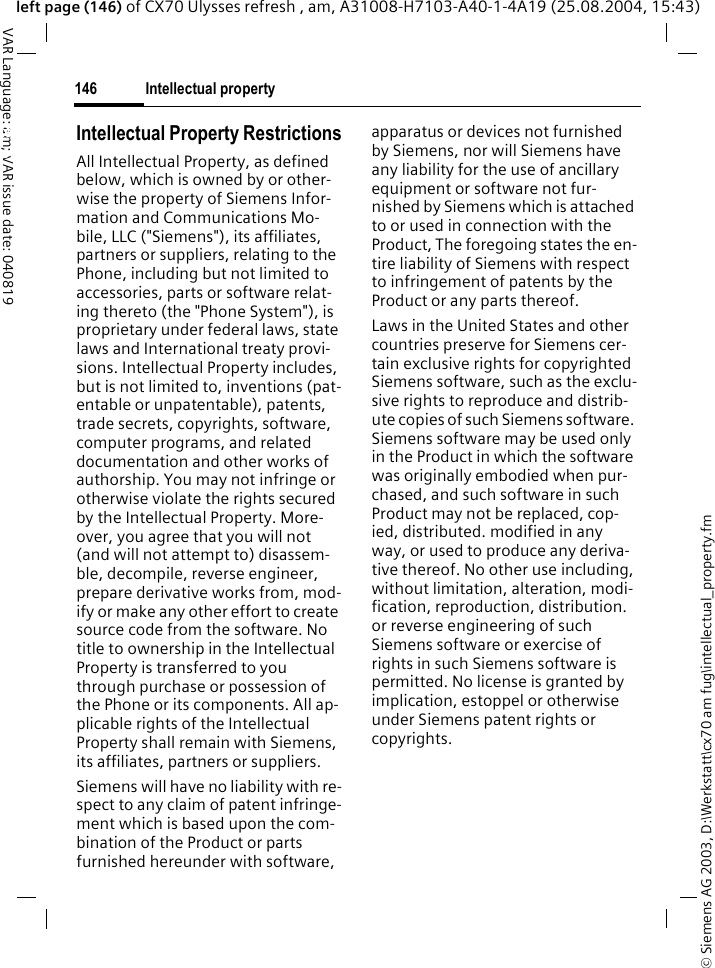 &copy; Siemens AG 2003, D:\Werkstatt\cx70 am fug\intellectual_property.fmIntellectual property146VAR Language: am; VAR issue date: 040819left page (146) of CX70 Ulysses refresh , am, A31008-H7103-A40-1-4A19 (25.08.2004, 15:43)Intellectual property Intellectual Property RestrictionsAll Intellectual Property, as defined below, which is owned by or other-wise the property of Siemens Infor-mation and Communications Mo-bile, LLC ("Siemens"), its affiliates, partners or suppliers, relating to the Phone, including but not limited to accessories, parts or software relat-ing thereto (the "Phone System"), is proprietary under federal laws, state laws and International treaty provi-sions. Intellectual Property includes, but is not limited to, inventions (pat-entable or unpatentable), patents, trade secrets, copyrights, software, computer programs, and related documentation and other works of authorship. You may not infringe or otherwise violate the rights secured by the Intellectual Property. More-over, you agree that you will not (and will not attempt to) disassem-ble, decompile, reverse engineer, prepare derivative works from, mod-ify or make any other effort to create source code from the software. No title to ownership in the Intellectual Property is transferred to you through purchase or possession of the Phone or its components. All ap-plicable rights of the Intellectual Property shall remain with Siemens, its affiliates, partners or suppliers.Siemens will have no liability with re-spect to any claim of patent infringe-ment which is based upon the com-bination of the Product or parts furnished hereunder with software, apparatus or devices not furnished by Siemens, nor will Siemens have any liability for the use of ancillary equipment or software not fur-nished by Siemens which is attached to or used in connection with the Product, The foregoing states the en-tire liability of Siemens with respect to infringement of patents by the Product or any parts thereof.Laws in the United States and other countries preserve for Siemens cer-tain exclusive rights for copyrighted Siemens software, such as the exclu-sive rights to reproduce and distrib-ute copies of such Siemens software. Siemens software may be used only in the Product in which the software was originally embodied when pur-chased, and such software in such Product may not be replaced, cop-ied, distributed. modified in any way, or used to produce any deriva-tive thereof. No other use including, without limitation, alteration, modi-fication, reproduction, distribution. or reverse engineering of such Siemens software or exercise of rights in such Siemens software is permitted. No license is granted by implication, estoppel or otherwise under Siemens patent rights or copyrights.