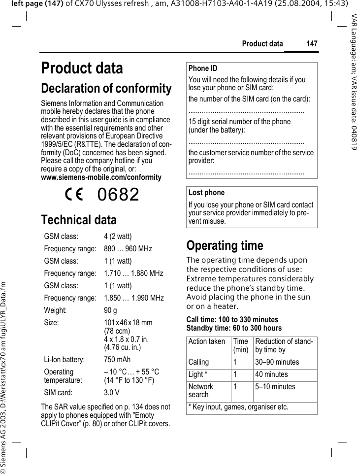 &copy; Siemens AG 2003, D:\Werkstatt\cx70 am fug\ULYR_Data.fm147Product dataVAR Language: am; VAR issue date: 040819left page (147) of CX70 Ulysses refresh , am, A31008-H7103-A40-1-4A19 (25.08.2004, 15:43)Product dataDeclaration of conformitySiemens Information and Communication mobile hereby declares that the phone described in this user guide is in compliance with the essential requirements and other relevant provisions of European Directive 1999/5/EC (R&amp;TTE). The declaration of con-formity (DoC) concerned has been signed. Please call the company hotline if you require a copy of the original, or: www.siemens-mobile.com/conformity Technical data The SAR value specified on p. 134 does not apply to phones equipped with "Emoty CLIPit Cover&ldquo; (p. 80) or other CLIPit covers.Operating timeThe operating time depends upon the respective conditions of use: Extreme temperatures considerably reduce the phone&rsquo;s standby time. Avoid placing the phone in the sun or on a heater.Call time: 100 to 330 minutesStandby time: 60 to 300 hoursGSM class: 4 (2 watt)Frequency range: 880 &hellip; 960 MHzGSM class: 1 (1 watt)Frequency range: 1.710 &hellip; 1.880 MHzGSM class: 1 (1 watt)Frequency range: 1.850 &hellip; 1.990 MHzWeight: 90 gSize: 101 x46x18 mm(78 ccm)4 x 1.8 x 0.7 in.(4.76 cu. in.)Li-Ion battery: 750 mAhOperating temperature:&ndash; 10 &deg;C&hellip; + 55 &deg;C(14 &deg;F to 130 &deg;F)SIM card: 3.0 VPhone IDYou will need the following details if you lose your phone or SIM card: the number of the SIM card (on the card):..............................................................15 digit serial number of the phone (under the battery):..............................................................the customer service number of the service provider:..............................................................Lost phoneIf you lose your phone or SIM card contact your service provider immediately to pre-vent misuse.Action taken Time(min)Reduction of stand-by time byCalling 1 30&ndash;90 minutesLight * 1 40 minutesNetwork search1 5&ndash;10 minutes* Key input, games, organiser etc.
