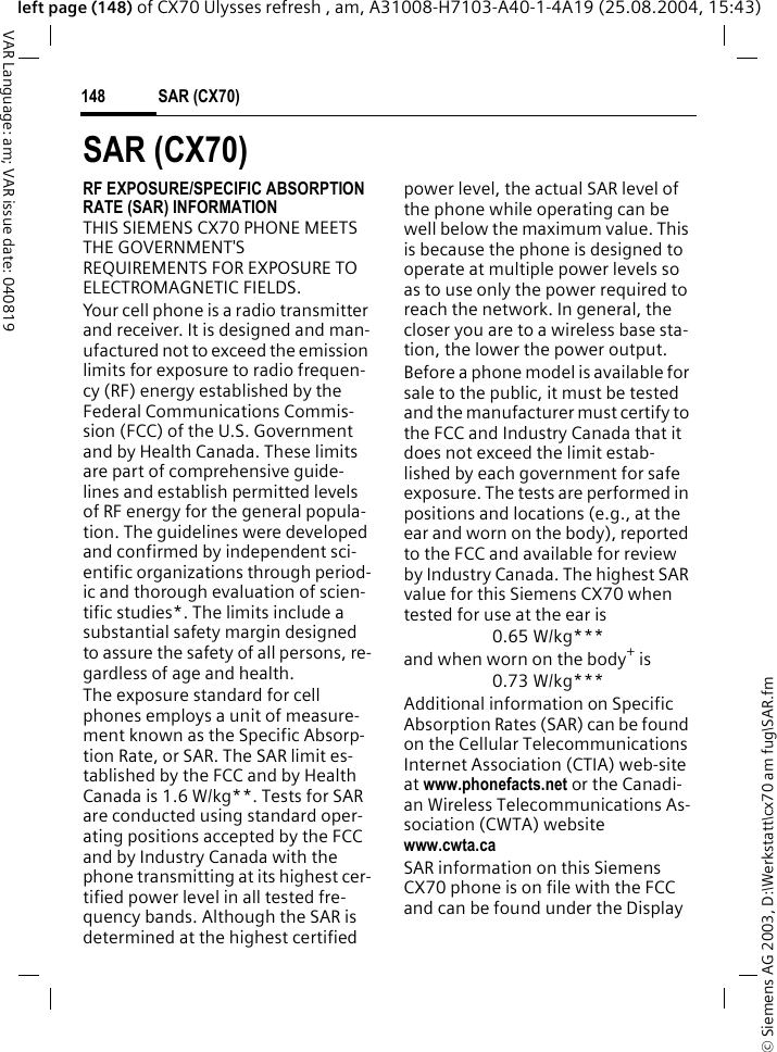 &copy; Siemens AG 2003, D:\Werkstatt\cx70 am fug\SAR.fmSAR (CX70)148VAR Language: am; VAR issue date: 040819left page (148) of CX70 Ulysses refresh , am, A31008-H7103-A40-1-4A19 (25.08.2004, 15:43)SAR (CX70)RF EXPOSURE/SPECIFIC ABSORPTION RATE (SAR) INFORMATIONTHIS SIEMENS CX70 PHONE MEETS THE GOVERNMENT'S REQUIREMENTS FOR EXPOSURE TO ELECTROMAGNETIC FIELDS.Your cell phone is a radio transmitter and receiver. It is designed and man-ufactured not to exceed the emission limits for exposure to radio frequen-cy (RF) energy established by the Federal Communications Commis-sion (FCC) of the U.S. Government and by Health Canada. These limits are part of comprehensive guide-lines and establish permitted levels of RF energy for the general popula-tion. The guidelines were developed and confirmed by independent sci-entific organizations through period-ic and thorough evaluation of scien-tific studies*. The limits include a substantial safety margin designed to assure the safety of all persons, re-gardless of age and health.The exposure standard for cell phones employs a unit of measure-ment known as the Specific Absorp-tion Rate, or SAR. The SAR limit es-tablished by the FCC and by Health Canada is 1.6 W/kg**. Tests for SAR are conducted using standard oper-ating positions accepted by the FCC and by Industry Canada with the phone transmitting at its highest cer-tified power level in all tested fre-quency bands. Although the SAR is determined at the highest certified power level, the actual SAR level of the phone while operating can be well below the maximum value. This is because the phone is designed to operate at multiple power levels so as to use only the power required to reach the network. In general, the closer you are to a wireless base sta-tion, the lower the power output. Before a phone model is available for sale to the public, it must be tested and the manufacturer must certify to the FCC and Industry Canada that it does not exceed the limit estab-lished by each government for safe exposure. The tests are performed in positions and locations (e.g., at the ear and worn on the body), reported to the FCC and available for review by Industry Canada. The highest SAR value for this Siemens CX70 when tested for use at the ear is0.65 W/kg***and when worn on the body+ is0.73 W/kg***Additional information on Specific Absorption Rates (SAR) can be found on the Cellular Telecommunications Internet Association (CTIA) web-site at www.phonefacts.net or the Canadi-an Wireless Telecommunications As-sociation (CWTA) websitewww.cwta.caSAR information on this Siemens CX70 phone is on file with the FCC and can be found under the Display 