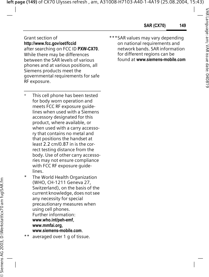 &copy; Siemens AG 2003, D:\Werkstatt\cx70 am fug\SAR.fm149SAR (CX70)VAR Language: am; VAR issue date: 040819left page (149) of CX70 Ulysses refresh , am, A31008-H7103-A40-1-4A19 (25.08.2004, 15:43)Grant section of http://www.fcc.gov/oet/fccid after searching on FCC ID PXW-CX70.While there may be differences between the SAR levels of various phones and at various positions, all Siemens products meet the governmental requirements for safe RF exposure. +  This cell phone has been tested for body worn operation and meets FCC RF exposure guide-lines when used with a Siemens accessory designated for this product, where available, or when used with a carry accesso-ry that contains no metal and that positions the handset at least 2.2 cm/0.87 in is the cor-rect testing distance from the body. Use of other carry accesso-ries may not ensure compliance with FCC RF exposure guide-lines.* The World Health Organization (WHO, CH-1211 Geneva 27, Switzerland), on the basis of the current knowledge, does not see any necessity for special precautionary measures when using cell phones.Further information: www.who.int/peh-emf, www.mmfai.org, www.siemens-mobile.com.** averaged over 1 g of tissue.***SAR values may vary depending on national requirements and network bands. SAR information for different regions can be found at www.siemens-mobile.com