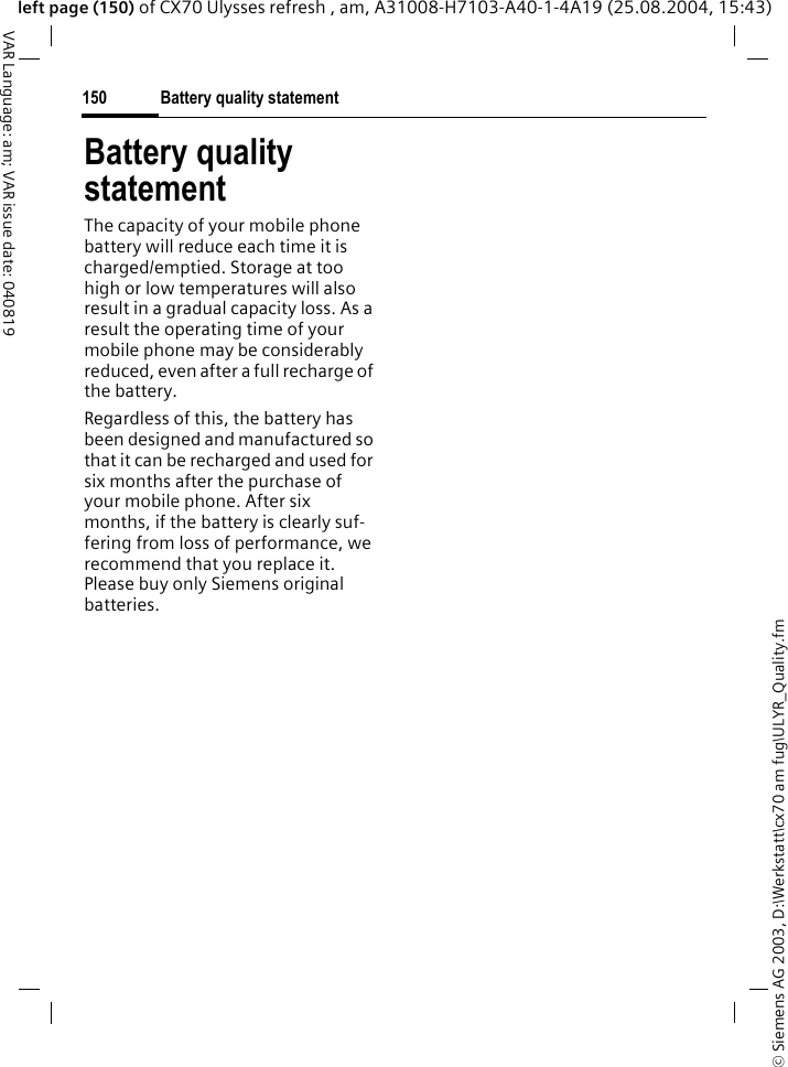 &copy; Siemens AG 2003, D:\Werkstatt\cx70 am fug\ULYR_Quality.fmBattery quality statement150VAR Language: am; VAR issue date: 040819left page (150) of CX70 Ulysses refresh , am, A31008-H7103-A40-1-4A19 (25.08.2004, 15:43)Battery quality statementThe capacity of your mobile phone battery will reduce each time it is charged/emptied. Storage at too high or low temperatures will also result in a gradual capacity loss. As a result the operating time of your mobile phone may be considerably reduced, even after a full recharge of the battery.Regardless of this, the battery has been designed and manufactured so that it can be recharged and used for six months after the purchase of your mobile phone. After six months, if the battery is clearly suf-fering from loss of performance, we recommend that you replace it. Please buy only Siemens original batteries.