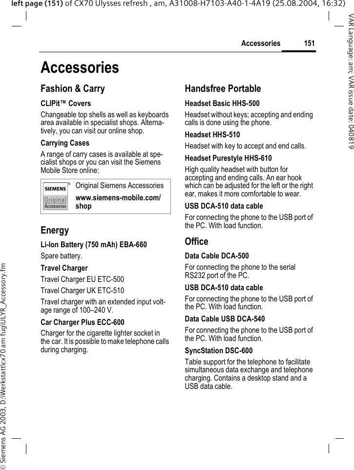 &copy; Siemens AG 2003, D:\Werkstatt\cx70 am fug\ULYR_Accessory.fm151AccessoriesVAR Language: am; VAR issue date: 040819left page (151) of CX70 Ulysses refresh , am, A31008-H7103-A40-1-4A19 (25.08.2004, 16:32)AccessoriesFashion &amp; CarryCLIPit&trade; CoversChangeable top shells as well as keyboards area available in specialist shops. Alterna-tively, you can visit our online shop.Carrying CasesA range of carry cases is available at spe-cialist shops or you can visit the Siemens Mobile Store online:EnergyLi-Ion Battery (750 mAh) EBA-660Spare battery.Travel ChargerTravel Charger EU ETC-500Travel Charger UK ETC-510Travel charger with an extended input volt-age range of 100&ndash;240 V.Car Charger Plus ECC-600Charger for the cigarette lighter socket in the car. It is possible to make telephone calls during charging.Handsfree PortableHeadset Basic HHS-500Headset without keys; accepting and ending calls is done using the phone.Headset HHS-510Headset with key to accept and end calls.Headset Purestyle HHS-610High quality headset with button for accepting and ending calls. An ear hook which can be adjusted for the left or the right ear, makes it more comfortable to wear.USB DCA-510 data cableFor connecting the phone to the USB port of the PC. With load function.OfficeData Cable DCA-500For connecting the phone to the serial RS232 port of the PC.USB DCA-510 data cableFor connecting the phone to the USB port of the PC. With load function.Data Cable USB DCA-540For connecting the phone to the USB port of the PC. With load function.SyncStation DSC-600Table support for the telephone to facilitate simultaneous data exchange and telephone charging. Contains a desktop stand and a USB data cable.Original Siemens Accessorieswww.siemens-mobile.com/shop
