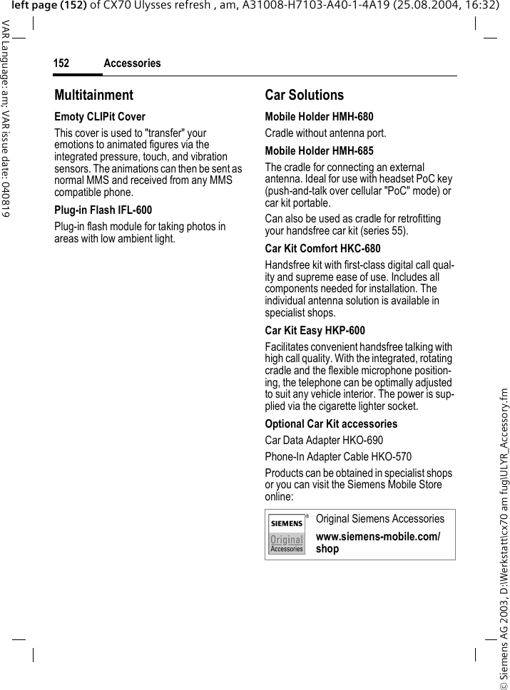 &copy; Siemens AG 2003, D:\Werkstatt\cx70 am fug\ULYR_Accessory.fmAccessories152VAR Language: am; VAR issue date: 040819left page (152) of CX70 Ulysses refresh , am, A31008-H7103-A40-1-4A19 (25.08.2004, 16:32)MultitainmentEmoty CLIPit CoverThis cover is used to "transfer" your emotions to animated figures via the integrated pressure, touch, and vibration sensors. The animations can then be sent as normal MMS and received from any MMS compatible phone.Plug-in Flash IFL-600Plug-in flash module for taking photos in areas with low ambient light.Car Solutions Mobile Holder HMH-680Cradle without antenna port.Mobile Holder HMH-685The cradle for connecting an external antenna. Ideal for use with headset PoC key (push-and-talk over cellular "PoC" mode) or car kit portable.Can also be used as cradle for retrofitting your handsfree car kit (series 55).Car Kit Comfort HKC-680Handsfree kit with first-class digital call qual-ity and supreme ease of use. Includes all components needed for installation. The individual antenna solution is available in specialist shops.Car Kit Easy HKP-600Facilitates convenient handsfree talking with high call quality. With the integrated, rotating cradle and the flexible microphone position-ing, the telephone can be optimally adjusted to suit any vehicle interior. The power is sup-plied via the cigarette lighter socket.Optional Car Kit accessoriesCar Data Adapter HKO-690Phone-In Adapter Cable HKO-570Products can be obtained in specialist shops or you can visit the Siemens Mobile Store online: Original Siemens Accessorieswww.siemens-mobile.com/shop