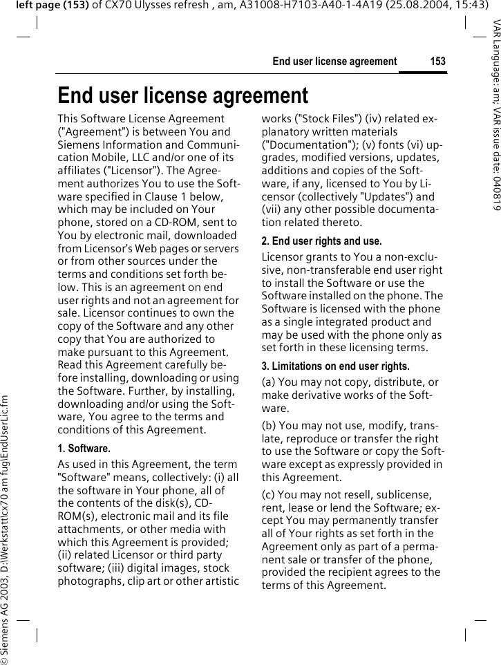 &copy; Siemens AG 2003, D:\Werkstatt\cx70 am fug\EndUserLic.fm153End user license agreementVAR Language: am; VAR issue date: 040819left page (153) of CX70 Ulysses refresh , am, A31008-H7103-A40-1-4A19 (25.08.2004, 15:43)End user license agreementThis Software License Agreement ("Agreement") is between You and Siemens Information and Communi-cation Mobile, LLC and/or one of its affiliates ("Licensor"). The Agree-ment authorizes You to use the Soft-ware specified in Clause 1 below, which may be included on Your phone, stored on a CD-ROM, sent to You by electronic mail, downloaded from Licensor's Web pages or servers or from other sources under the terms and conditions set forth be-low. This is an agreement on end user rights and not an agreement for sale. Licensor continues to own the copy of the Software and any other copy that You are authorized to make pursuant to this Agreement. Read this Agreement carefully be-fore installing, downloading or using the Software. Further, by installing, downloading and/or using the Soft-ware, You agree to the terms and conditions of this Agreement.1. Software.As used in this Agreement, the term "Software" means, collectively: (i) all the software in Your phone, all of the contents of the disk(s), CD-ROM(s), electronic mail and its file attachments, or other media with which this Agreement is provided; (ii) related Licensor or third party software; (iii) digital images, stock photographs, clip art or other artistic works ("Stock Files") (iv) related ex-planatory written materials ("Documentation"); (v) fonts (vi) up-grades, modified versions, updates, additions and copies of the Soft-ware, if any, licensed to You by Li-censor (collectively "Updates") and (vii) any other possible documenta-tion related thereto.2. End user rights and use.Licensor grants to You a non-exclu-sive, non-transferable end user right to install the Software or use the Software installed on the phone. The Software is licensed with the phone as a single integrated product and may be used with the phone only as set forth in these licensing terms.3. Limitations on end user rights.(a) You may not copy, distribute, or make derivative works of the Soft-ware.(b) You may not use, modify, trans-late, reproduce or transfer the right to use the Software or copy the Soft-ware except as expressly provided in this Agreement.(c) You may not resell, sublicense, rent, lease or lend the Software; ex-cept You may permanently transfer all of Your rights as set forth in the Agreement only as part of a perma-nent sale or transfer of the phone, provided the recipient agrees to the terms of this Agreement.