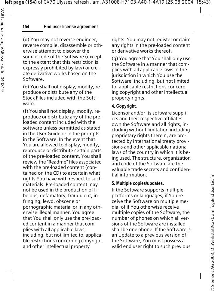 &copy; Siemens AG 2003, D:\Werkstatt\cx70 am fug\EndUserLic.fmEnd user license agreement154VAR Language: am; VAR issue date: 040819left page (154) of CX70 Ulysses refresh , am, A31008-H7103-A40-1-4A19 (25.08.2004, 15:43)(d) You may not reverse engineer, reverse compile, disassemble or oth-erwise attempt to discover the source code of the Software (except to the extent that this restriction is expressly prohibited by law) or cre-ate derivative works based on the Software.(e) You shall not display, modify, re-produce or distribute any of the Stock Files included with the Soft-ware.(f) You shall not display, modify, re-produce or distribute any of the pre-loaded content included with the software unless permitted as stated in the User Guide or in the prompts in the Software. In the event that You are allowed to display, modify, reproduce or distribute certain parts of the pre-loaded content, You shall review the "Readme" files associated with the pre-loaded content (con-tained on the CD) to ascertain what rights You have with respect to such materials. Pre-loaded content may not be used in the production of li-belous, defamatory, fraudulent, in-fringing, lewd, obscene or pornographic material or in any oth-erwise illegal manner. You agree that You shall only use the pre-load-ed content in a manner that com-plies with all applicable laws, including, but not limited to, applica-ble restrictions concerning copyright and other intellectual property rights. You may not register or claim any rights in the pre-loaded content or derivative works thereof.(g) You agree that You shall only use the Software in a manner that com-plies with all applicable laws in the jurisdiction in which You use the Software, including, but not limited to, applicable restrictions concern-ing copyright and other intellectual property rights.4. Copyright.Licensor and/or its software suppli-ers and their respective affiliates own the Software and all rights, in-cluding without limitation including proprietary rights therein, are pro-tected by international treaty provi-sions and other applicable national laws of the country in which it is be-ing used. The structure, organization and code of the Software are the valuable trade secrets and confiden-tial information.5. Multiple copies/updates.If the Software supports multiple platforms or languages, if You re-ceive the Software on multiple me-dia, of if You otherwise receive multiple copies of the Software, the number of phones on which all ver-sions of the Software are installed shall be one phone. If the Software is an Update to a previous version of the Software, You must possess a valid end user right to such previous 