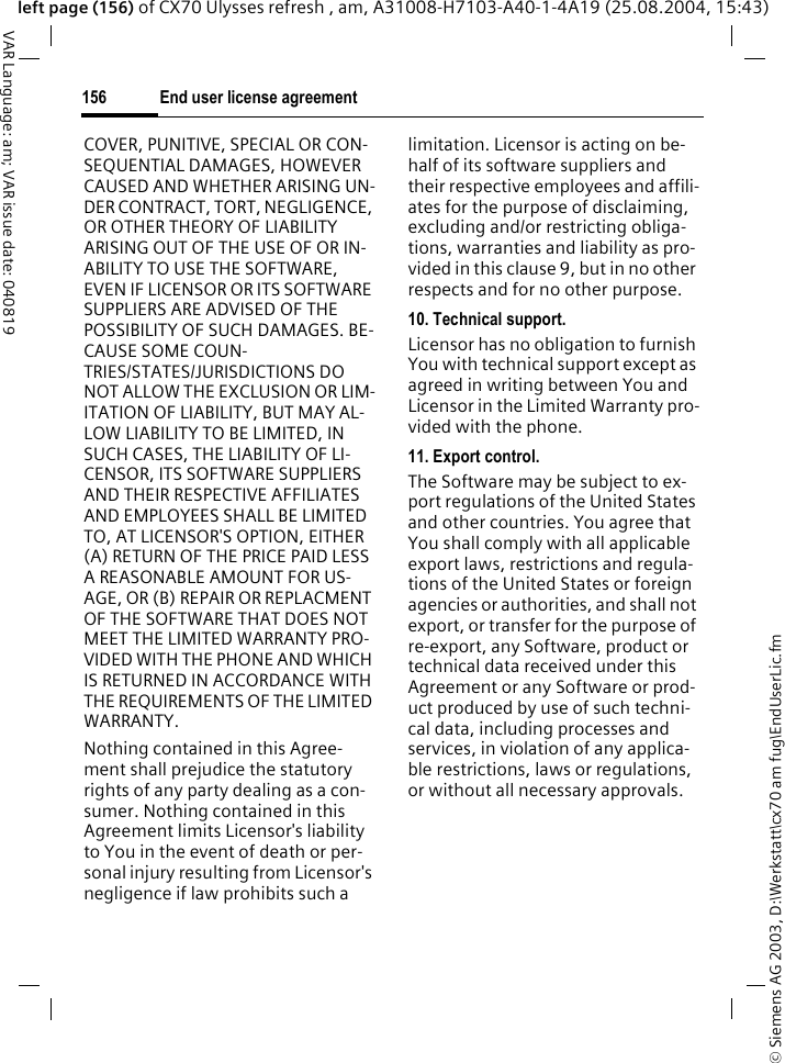 &copy; Siemens AG 2003, D:\Werkstatt\cx70 am fug\EndUserLic.fmEnd user license agreement156VAR Language: am; VAR issue date: 040819left page (156) of CX70 Ulysses refresh , am, A31008-H7103-A40-1-4A19 (25.08.2004, 15:43)COVER, PUNITIVE, SPECIAL OR CON-SEQUENTIAL DAMAGES, HOWEVER CAUSED AND WHETHER ARISING UN-DER CONTRACT, TORT, NEGLIGENCE, OR OTHER THEORY OF LIABILITY ARISING OUT OF THE USE OF OR IN-ABILITY TO USE THE SOFTWARE, EVEN IF LICENSOR OR ITS SOFTWARE SUPPLIERS ARE ADVISED OF THE POSSIBILITY OF SUCH DAMAGES. BE-CAUSE SOME COUN-TRIES/STATES/JURISDICTIONS DO NOT ALLOW THE EXCLUSION OR LIM-ITATION OF LIABILITY, BUT MAY AL-LOW LIABILITY TO BE LIMITED, IN SUCH CASES, THE LIABILITY OF LI-CENSOR, ITS SOFTWARE SUPPLIERS AND THEIR RESPECTIVE AFFILIATES AND EMPLOYEES SHALL BE LIMITED TO, AT LICENSOR'S OPTION, EITHER (A) RETURN OF THE PRICE PAID LESS A REASONABLE AMOUNT FOR US-AGE, OR (B) REPAIR OR REPLACMENT OF THE SOFTWARE THAT DOES NOT MEET THE LIMITED WARRANTY PRO-VIDED WITH THE PHONE AND WHICH IS RETURNED IN ACCORDANCE WITH THE REQUIREMENTS OF THE LIMITED WARRANTY.Nothing contained in this Agree-ment shall prejudice the statutory rights of any party dealing as a con-sumer. Nothing contained in this Agreement limits Licensor's liability to You in the event of death or per-sonal injury resulting from Licensor's negligence if law prohibits such a limitation. Licensor is acting on be-half of its software suppliers and their respective employees and affili-ates for the purpose of disclaiming, excluding and/or restricting obliga-tions, warranties and liability as pro-vided in this clause 9, but in no other respects and for no other purpose.10. Technical support.Licensor has no obligation to furnish You with technical support except as agreed in writing between You and Licensor in the Limited Warranty pro-vided with the phone.11. Export control.The Software may be subject to ex-port regulations of the United States and other countries. You agree that You shall comply with all applicable export laws, restrictions and regula-tions of the United States or foreign agencies or authorities, and shall not export, or transfer for the purpose of re-export, any Software, product or technical data received under this Agreement or any Software or prod-uct produced by use of such techni-cal data, including processes and services, in violation of any applica-ble restrictions, laws or regulations, or without all necessary approvals.