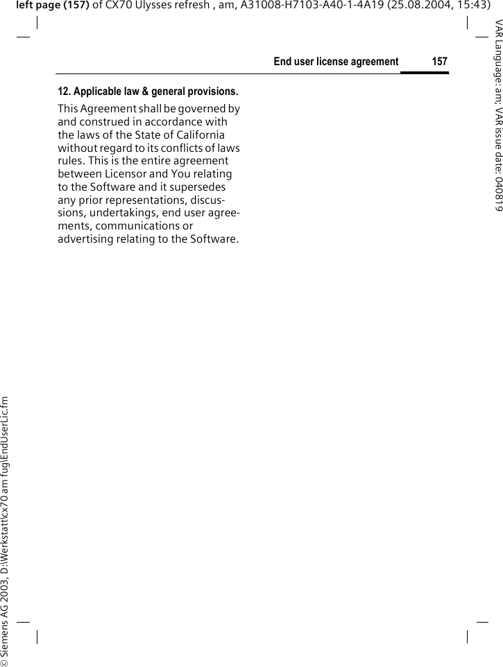 &copy; Siemens AG 2003, D:\Werkstatt\cx70 am fug\EndUserLic.fm157End user license agreementVAR Language: am; VAR issue date: 040819left page (157) of CX70 Ulysses refresh , am, A31008-H7103-A40-1-4A19 (25.08.2004, 15:43)12. Applicable law &amp; general provisions.This Agreement shall be governed by and construed in accordance with the laws of the State of California without regard to its conflicts of laws rules. This is the entire agreement between Licensor and You relating to the Software and it supersedes any prior representations, discus-sions, undertakings, end user agree-ments, communications or advertising relating to the Software.