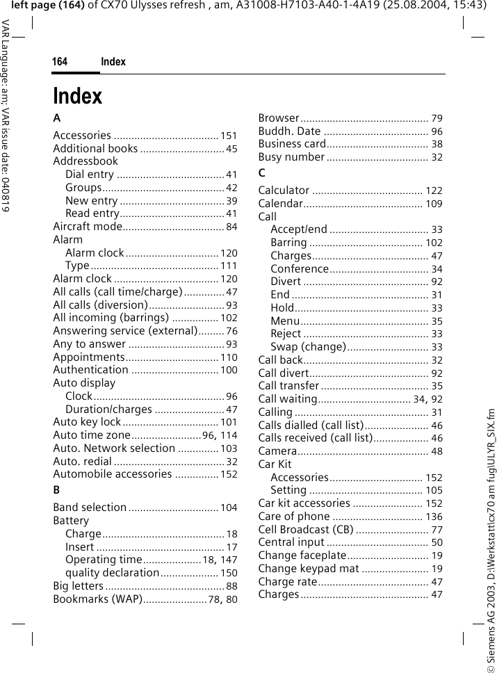 &copy; Siemens AG 2003, D:\Werkstatt\cx70 am fug\ULYR_SIX.fmIndex164VAR Language: am; VAR issue date: 040819left page (164) of CX70 Ulysses refresh , am, A31008-H7103-A40-1-4A19 (25.08.2004, 15:43)IndexAAccessories ....................................151Additional books .............................45AddressbookDial entry ..................................... 41Groups.......................................... 42New entry .................................... 39Read entry....................................41Aircraft mode................................... 84AlarmAlarm clock................................120Type............................................111Alarm clock ....................................120All calls (call time/charge)..............47All calls (diversion).......................... 93All incoming (barrings) ................ 102Answering service (external)......... 76Any to answer ................................. 93Appointments................................110Authentication .............................. 100Auto displayClock.............................................96Duration/charges ........................47Auto key lock................................. 101Auto time zone........................96, 114Auto. Network selection ..............103Auto. redial......................................32Automobile accessories ............... 152BBand selection...............................104BatteryCharge.......................................... 18Insert ............................................ 17Operating time....................18, 147quality declaration.................... 150Big letters.........................................88Bookmarks (WAP)......................78, 80Browser............................................ 79Buddh. Date .................................... 96Business card................................... 38Busy number................................... 32CCalculator ...................................... 122Calendar......................................... 109CallAccept/end .................................. 33Barring ....................................... 102Charges........................................ 47Conference.................................. 34Divert ........................................... 92End ............................................... 31Hold.............................................. 33Menu............................................ 35Reject ........................................... 33Swap (change)............................ 33Call back........................................... 32Call divert......................................... 92Call transfer..................................... 35Call waiting................................ 34, 92Calling .............................................. 31Calls dialled (call list)...................... 46Calls received (call list)................... 46Camera............................................. 48Car KitAccessories................................ 152Setting ....................................... 105Car kit accessories ........................ 152Care of phone ............................... 136Cell Broadcast (CB)......................... 77Central input ................................... 50Change faceplate............................ 19Change keypad mat ....................... 19Charge rate...................................... 47Charges............................................ 47