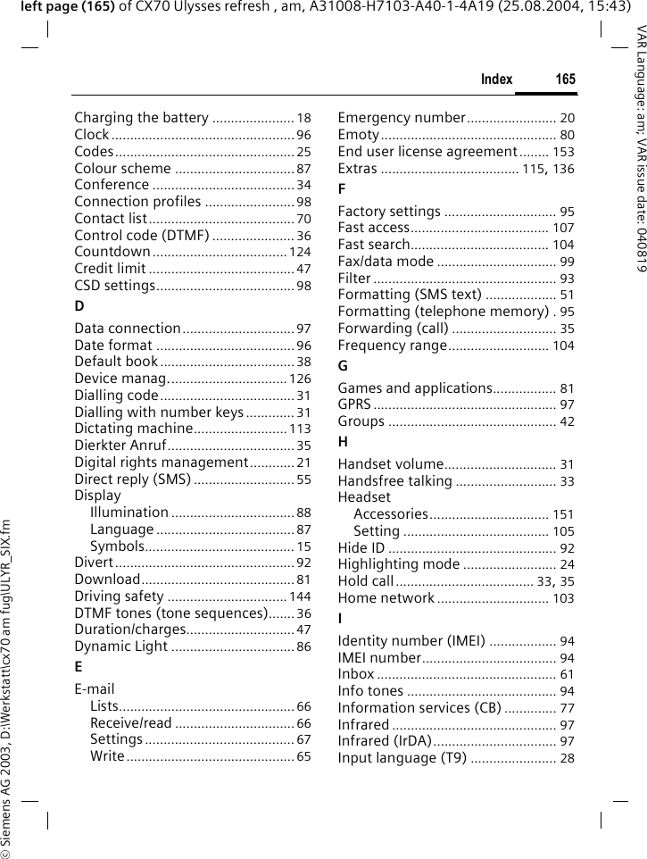 &copy; Siemens AG 2003, D:\Werkstatt\cx70 am fug\ULYR_SIX.fm165IndexVAR Language: am; VAR issue date: 040819left page (165) of CX70 Ulysses refresh , am, A31008-H7103-A40-1-4A19 (25.08.2004, 15:43)Charging the battery ...................... 18Clock .................................................96Codes................................................25Colour scheme ................................ 87Conference ......................................34Connection profiles ........................98Contact list.......................................70Control code (DTMF) ...................... 36Countdown....................................124Credit limit ....................................... 47CSD settings.....................................98DData connection.............................. 97Date format .....................................96Default book....................................38Device manag................................126Dialling code....................................31Dialling with number keys............. 31Dictating machine......................... 113Dierkter Anruf..................................35Digital rights management............21Direct reply (SMS)...........................55DisplayIllumination .................................88Language.....................................87Symbols........................................ 15Divert................................................ 92Download......................................... 81Driving safety ................................144DTMF tones (tone sequences).......36Duration/charges............................. 47Dynamic Light ................................. 86EE-mailLists............................................... 66Receive/read ................................ 66Settings........................................ 67Write............................................. 65Emergency number........................ 20Emoty............................................... 80End user license agreement........ 153Extras ..................................... 115, 136FFactory settings .............................. 95Fast access..................................... 107Fast search..................................... 104Fax/data mode ................................ 99Filter ................................................. 93Formatting (SMS text) ................... 51Formatting (telephone memory) .95Forwarding (call) ............................ 35Frequency range........................... 104GGames and applications................. 81GPRS ................................................. 97Groups ............................................. 42HHandset volume.............................. 31Handsfree talking ........................... 33HeadsetAccessories................................ 151Setting ....................................... 105Hide ID ............................................. 92Highlighting mode ......................... 24Hold call..................................... 33, 35Home network.............................. 103IIdentity number (IMEI) .................. 94IMEI number.................................... 94Inbox ................................................ 61Info tones ........................................ 94Information services (CB) .............. 77Infrared ............................................ 97Infrared (IrDA)................................. 97Input language (T9) ....................... 28