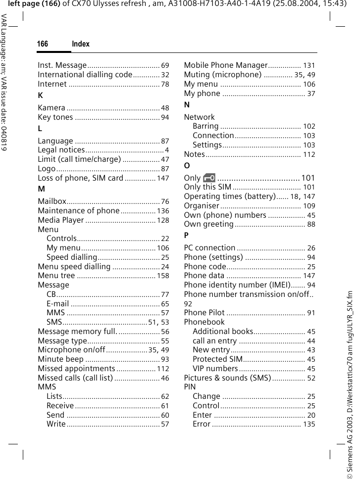 &copy; Siemens AG 2003, D:\Werkstatt\cx70 am fug\ULYR_SIX.fmIndex166VAR Language: am; VAR issue date: 040819left page (166) of CX70 Ulysses refresh , am, A31008-H7103-A40-1-4A19 (25.08.2004, 15:43)Inst. Message................................... 69International dialling code............. 32Internet ............................................ 78KKamera ............................................. 48Key tones .........................................94LLanguage ......................................... 87Legal notices......................................4Limit (call time/charge).................. 47Logo.................................................. 87Loss of phone, SIM card...............147MMailbox............................................. 76Maintenance of phone.................136Media Player ..................................128MenuControls........................................ 22My menu.................................... 106Speed dialling..............................25Menu speed dialling .......................24Menu tree ...................................... 158MessageCB..................................................77E-mail ........................................... 65MMS ............................................. 57SMS.........................................51, 53Message memory full.....................56Message type................................... 55Microphone on/off....................35, 49Minute beep ....................................93Missed appointments ...................112Missed calls (call list)...................... 46MMSLists............................................... 62Receive.........................................61Send .............................................60Write............................................. 57Mobile Phone Manager................ 131Muting (microphone) .............. 35, 49My menu ....................................... 106My phone ........................................ 37NNetworkBarring ....................................... 102Connection................................ 103Settings...................................... 103Notes.............................................. 112OOnly &sbquo;...................................101Only this SIM................................. 101Operating times (battery)...... 18, 147Organiser....................................... 109Own (phone) numbers .................. 45Own greeting.................................. 88PPC connection................................. 26Phone (settings) ............................. 94Phone code...................................... 25Phone data .................................... 147Phone identity number (IMEI)....... 94Phone number transmission on/off..92Phone Pilot ...................................... 91PhonebookAdditional books......................... 45call an entry ................................ 44New entry.................................... 43Protected SIM.............................. 45VIP numbers................................ 45Pictures &amp; sounds (SMS)................ 52PINChange ........................................ 25Control......................................... 25Enter ............................................ 20Error ........................................... 135