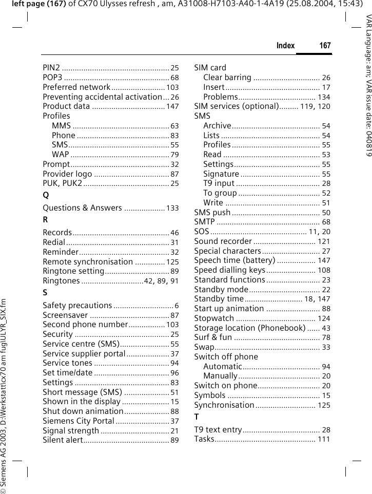 &copy; Siemens AG 2003, D:\Werkstatt\cx70 am fug\ULYR_SIX.fm167IndexVAR Language: am; VAR issue date: 040819left page (167) of CX70 Ulysses refresh , am, A31008-H7103-A40-1-4A19 (25.08.2004, 15:43)PIN2 .................................................. 25POP3 ................................................. 68Preferred network......................... 103Preventing accidental activation... 26Product data ..................................147ProfilesMMS ............................................. 63Phone ...........................................83SMS...............................................55WAP .............................................. 79Prompt..............................................32Provider logo ................................... 87PUK, PUK2........................................ 25QQuestions &amp; Answers ...................133RRecords............................................. 46Redial................................................31Reminder..........................................32Remote synchronisation ..............125Ringtone setting..............................89Ringtones.............................42, 89, 91SSafety precautions............................ 6Screensaver ..................................... 87Second phone number................. 103Security ............................................ 25Service centre (SMS)....................... 55Service supplier portal.................... 37Service tones ................................... 94Set time/date ................................... 96Settings ............................................ 83Short message (SMS) .....................51Shown in the display ...................... 15Shut down animation.....................88Siemens City Portal......................... 37Signal strength................................21Silent alert........................................ 89SIM cardClear barring ............................... 26Insert............................................ 17Problems.................................... 134SIM services (optional)......... 119, 120SMSArchive......................................... 54Lists .............................................. 54Profiles......................................... 55Read ............................................. 53Settings........................................ 55Signature..................................... 55T9 input ....................................... 28To group ...................................... 52Write ............................................ 51SMS push......................................... 50SMTP ................................................ 68SOS............................................. 11, 20Sound recorder ............................. 121Special characters........................... 27Speech time (battery) .................. 147Speed dialling keys....................... 108Standard functions......................... 23Standby mode................................. 22Standby time........................... 18, 147Start up animation ......................... 88Stopwatch ..................................... 124Storage location (Phonebook) ...... 43Surf &amp; fun ........................................ 78Swap................................................. 33Switch off phoneAutomatic.................................... 94Manually...................................... 20Switch on phone............................. 20Symbols ........................................... 15Synchronisation............................ 125TT9 text entry.................................... 28Tasks............................................... 111