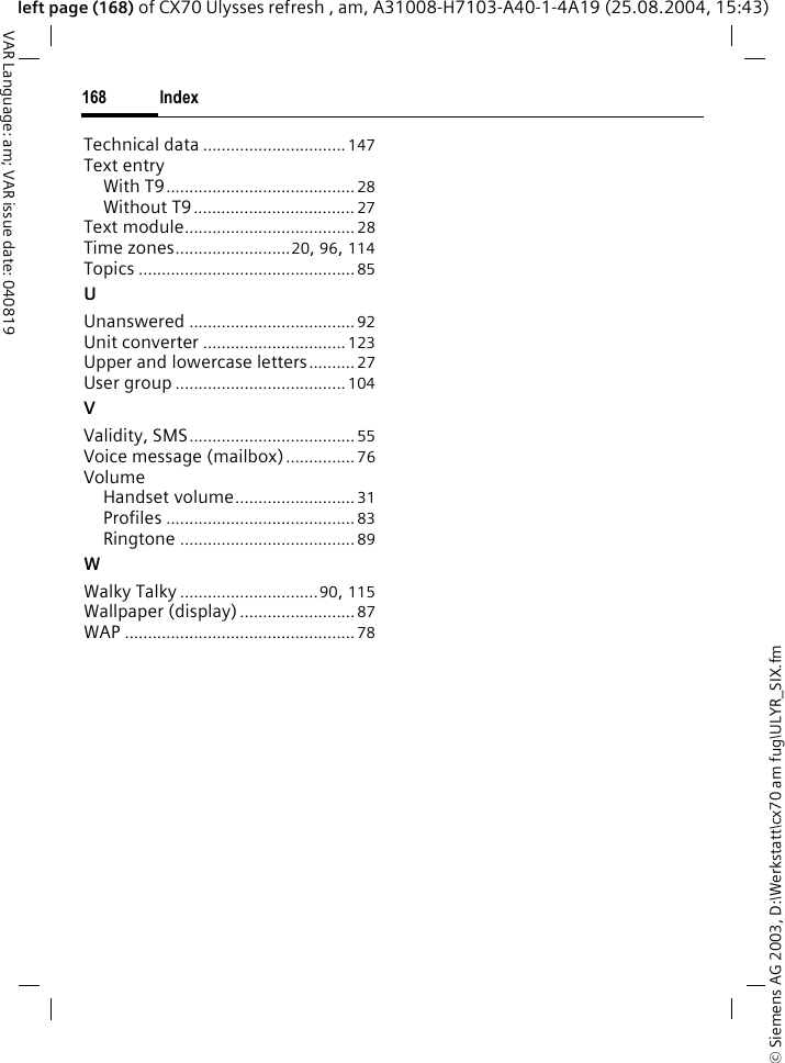&copy; Siemens AG 2003, D:\Werkstatt\cx70 am fug\ULYR_SIX.fmIndex168VAR Language: am; VAR issue date: 040819left page (168) of CX70 Ulysses refresh , am, A31008-H7103-A40-1-4A19 (25.08.2004, 15:43)Technical data ...............................147Text entryWith T9......................................... 28Without T9................................... 27Text module..................................... 28Time zones.........................20, 96, 114Topics ...............................................85UUnanswered ....................................92Unit converter ...............................123Upper and lowercase letters..........27User group .....................................104VValidity, SMS....................................55Voice message (mailbox)...............76VolumeHandset volume.......................... 31Profiles .........................................83Ringtone ......................................89WWalky Talky ..............................90, 115Wallpaper (display)......................... 87WAP ..................................................78