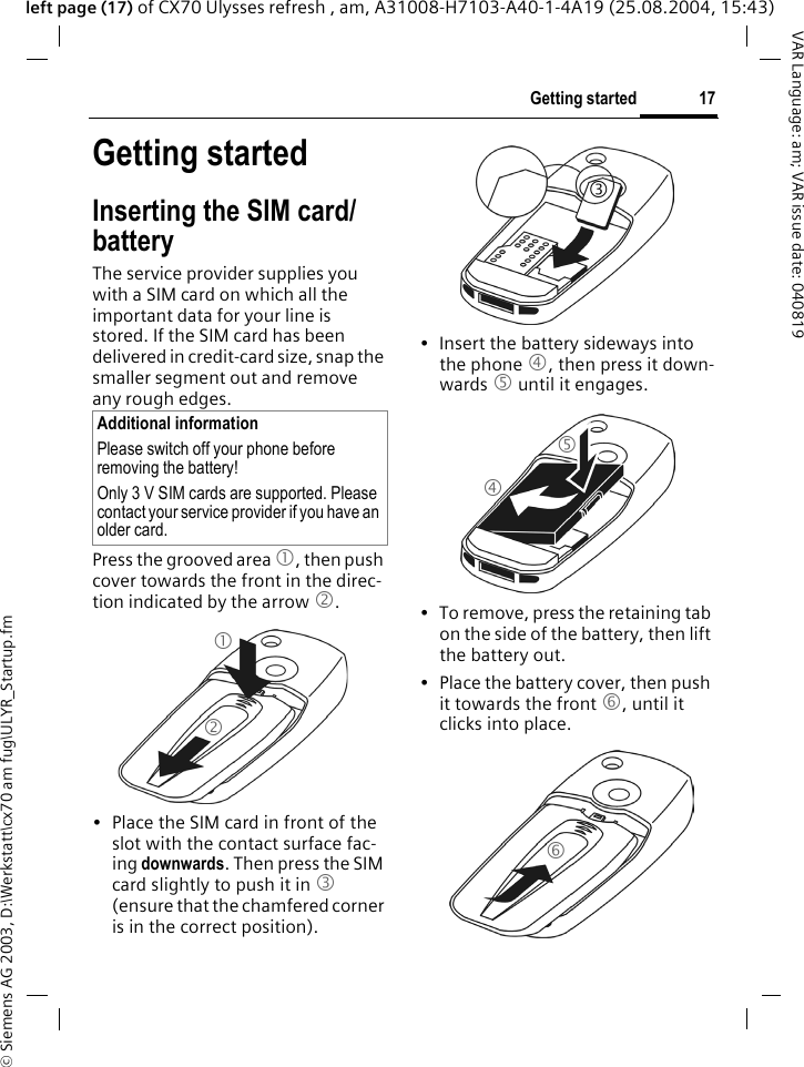 &copy; Siemens AG 2003, D:\Werkstatt\cx70 am fug\ULYR_Startup.fm17Getting startedVAR Language: am; VAR issue date: 040819left page (17) of CX70 Ulysses refresh , am, A31008-H7103-A40-1-4A19 (25.08.2004, 15:43)Getting startedInserting the SIM card/batteryThe service provider supplies you with a SIM card on which all the important data for your line is stored. If the SIM card has been delivered in credit-card size, snap the smaller segment out and remove any rough edges.Press the grooved area 1, then push cover towards the front in the direc-tion indicated by the arrow 2.&bull; Place the SIM card in front of the slot with the contact surface fac-ing downwards. Then press the SIM card slightly to push it in 3 (ensure that the chamfered corner is in the correct position).&bull; Insert the battery sideways into the phone 4, then press it down-wards 5 until it engages. &bull; To remove, press the retaining tab on the side of the battery, then lift the battery out.&bull; Place the battery cover, then push it towards the front 6, until it clicks into place. Additional informationPlease switch off your phone before removing the battery!Only 3 V SIM cards are supported. Please contact your service provider if you have an older card.123456