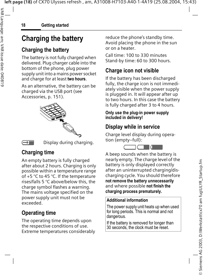 &copy; Siemens AG 2003, D:\Werkstatt\cx70 am fug\ULYR_Startup.fmGetting started18VAR Language: am; VAR issue date: 040819left page (18) of CX70 Ulysses refresh , am, A31008-H7103-A40-1-4A19 (25.08.2004, 15:43)Charging the batteryCharging the batteryThe battery is not fully charged when delivered. Plug charger cable into the bottom of the phone, plug power supply unit into a mains power socket and charge for at least two hours. As an alternative, the battery can be charged via the USB port (see Accessories, p. 151). YDisplay during charging.Charging timeAn empty battery is fully charged after about 2 hours. Charging is only possible within a temperature range of +5 &deg;C to 45 &deg;C. If the temperature rises/falls 5 &deg;C above/below this, the charge symbol flashes a warning. The mains voltage specified on the power supply unit must not be exceeded. Operating timeThe operating time depends upon the respective conditions of use. Extreme temperatures considerably reduce the phone&rsquo;s standby time. Avoid placing the phone in the sun or on a heater.Call time: 100 to 330 minutesStand-by time: 60 to 300 hours.Charge icon not visibleIf the battery has been discharged fully, the charge icon is not immedi-ately visible when the power supply is plugged in. It will appear after up to two hours. In this case the battery is fully charged after 3 to 4 hours.Only use the plug-in power supply included in delivery!Display while in serviceCharge level display during opera-tion (empty&ndash;full):V W X A beep sounds when the battery is nearly empty. The charge level of the battery is only displayed correctly after an uninterrupted charging/dis-charging cycle. You should therefore not remove the battery unnecessarily and where possible not finish the charging process prematurely. Additional informationThe power supply unit heats up when used for long periods. This is normal and not dangerous.If the battery is removed for longer than 30 seconds, the clock must be reset. 