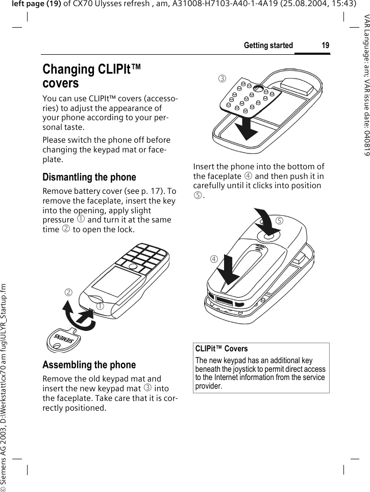 &copy; Siemens AG 2003, D:\Werkstatt\cx70 am fug\ULYR_Startup.fm19Getting startedVAR Language: am; VAR issue date: 040819left page (19) of CX70 Ulysses refresh , am, A31008-H7103-A40-1-4A19 (25.08.2004, 15:43)Changing CLIPIt&trade; coversYou can use CLIPIt&trade; covers (accesso-ries) to adjust the appearance of your phone according to your per-sonal taste.Please switch the phone off before changing the keypad mat or face-plate.Dismantling the phone Remove battery cover (see p. 17). To remove the faceplate, insert the key into the opening, apply slight pressure 1 and turn it at the same time 2 to open the lock.Assembling the phoneRemove the old keypad mat and insert the new keypad mat 3 into the faceplate. Take care that it is cor-rectly positioned. Insert the phone into the bottom of the faceplate 4 and then push it in carefully until it clicks into position 5.12CLIPit&trade; CoversThe new keypad has an additional key beneath the joystick to permit direct access to the Internet information from the service provider.345