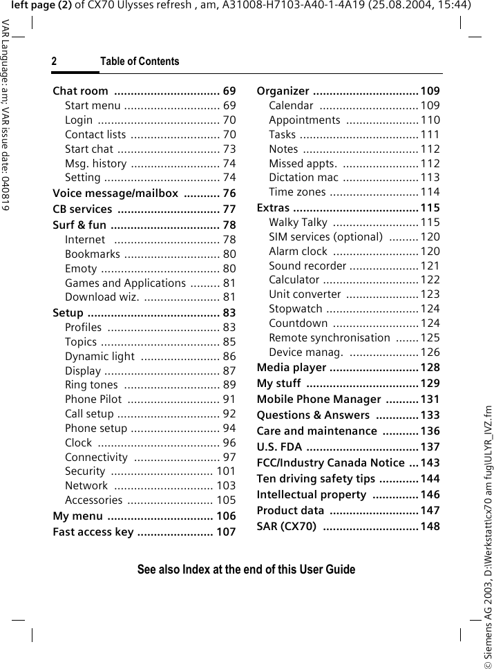 &copy; Siemens AG 2003, D:\Werkstatt\cx70 am fug\ULYR_IVZ.fm2 Table of ContentsVAR Language: am; VAR issue date: 040819See also Index at the end of this User Guideleft page (2) of CX70 Ulysses refresh , am, A31008-H7103-A40-1-4A19 (25.08.2004, 15:44)Chat room  ................................ 69Start menu ............................. 69Login ..................................... 70Contact lists  ........................... 70Start chat ............................... 73Msg. history ........................... 74Setting ................................... 74Voice message/mailbox  ........... 76CB services  ............................... 77Surf &amp; fun ................................. 78Internet   ................................ 78Bookmarks ............................. 80Emoty .................................... 80Games and Applications ......... 81Download wiz. ....................... 81Setup ........................................ 83Profiles .................................. 83Topics .................................... 85Dynamic light  ........................ 86Display ................................... 87Ring tones  ............................. 89Phone Pilot  ............................ 91Call setup ............................... 92Phone setup ........................... 94Clock ..................................... 96Connectivity .......................... 97Security ............................... 101Network .............................. 103Accessories .......................... 105My menu ................................ 106Fast access key ....................... 107Organizer ................................ 109Calendar .............................. 109Appointments ......................110Tasks ....................................111Notes ................................... 112Missed appts.  .......................112Dictation mac .......................113Time zones ...........................114Extras ...................................... 115Walky Talky  ..........................115SIM services (optional)  ......... 120Alarm clock  ..........................120Sound recorder .....................121Calculator ............................. 122Unit converter  ......................123Stopwatch ............................124Countdown .......................... 124Remote synchronisation  .......125Device manag.  ..................... 126Media player ...........................128My stuff  .................................. 129Mobile Phone Manager  .......... 131Questions &amp; Answers  ............. 133Care and maintenance  ........... 136U.S. FDA ..................................137FCC/Industry Canada Notice ...143Ten driving safety tips ............ 144Intellectual property  .............. 146Product data  ...........................147SAR (CX70)  ............................. 148