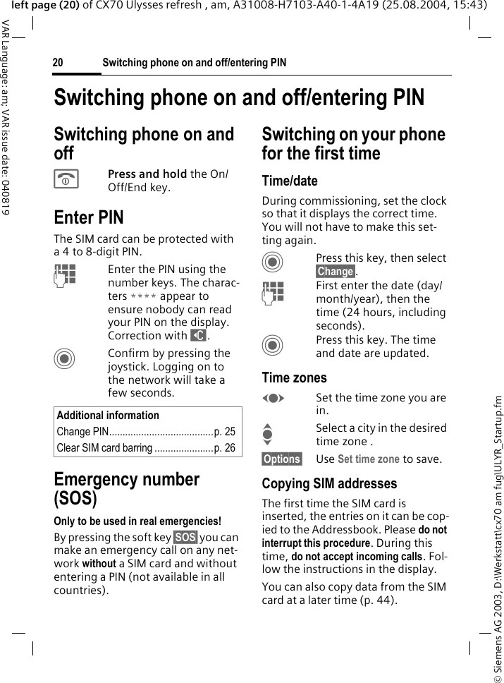 &copy; Siemens AG 2003, D:\Werkstatt\cx70 am fug\ULYR_Startup.fmSwitching phone on and off/entering PIN20VAR Language: am; VAR issue date: 040819left page (20) of CX70 Ulysses refresh , am, A31008-H7103-A40-1-4A19 (25.08.2004, 15:43)Switching phone on and off/entering PINSwitching phone on and off BPress and hold the On/Off/End key.Enter PINThe SIM card can be protected with a 4 to 8-digit PIN.JEnter the PIN using the number keys. The charac-ters **** appear to ensure nobody can read your PIN on the display. Correction with ]. CConfirm by pressing the joystick. Logging on to the network will take a few seconds.Emergency number (SOS)Only to be used in real emergencies!By pressing the soft key &sect;SOS&sect; you can make an emergency call on any net-work without a SIM card and without entering a PIN (not available in all countries).Switching on your phone for the first timeTime/dateDuring commissioning, set the clock so that it displays the correct time. You will not have to make this set-ting again.CPress this key, then select &sect;Change&sect;.JFirst enter the date (day/month/year), then the time (24 hours, including seconds).CPress this key. The time and date are updated.Time zonesFSet the time zone you are in.ISelect a city in the desired time zone .&sect;Options&sect; Use Set time zone to save.Copying SIM addressesThe first time the SIM card is inserted, the entries on it can be cop-ied to the Addressbook. Please do not interrupt this procedure. During this time, do not accept incoming calls. Fol-low the instructions in the display.You can also copy data from the SIM card at a later time (p. 44).Additional informationChange PIN.......................................p. 25Clear SIM card barring ......................p. 26