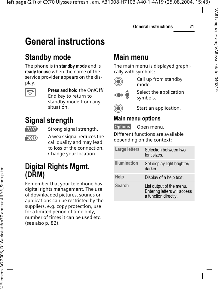 &copy; Siemens AG 2003, D:\Werkstatt\cx70 am fug\ULYR_Startup.fm21General instructionsVAR Language: am; VAR issue date: 040819left page (21) of CX70 Ulysses refresh , am, A31008-H7103-A40-1-4A19 (25.08.2004, 15:43)General instructionsStandby modeThe phone is in standby mode and is ready for use when the name of the service provider appears on the dis-play.BPress and hold the On/Off/End key to return to standby mode from any situation.Signal strengthZStrong signal strength.[A weak signal reduces the call quality and may lead to loss of the connection. Change your location.Digital Rights Mgmt. (DRM)Remember that your telephone has digital rights management. The use of downloaded pictures, sounds or applications can be restricted by the suppliers, e.g. copy protection, use for a limited period of time only, number of times it can be used etc.  (see also p. 82).Main menuThe main menu is displayed graphi-cally with symbols:CCall up from standby mode.F ISelect the application symbols.CStart an application.Main menu options&sect;Options&sect; Open menu.Different functions are available depending on the context:Large letters Selection between two font sizes.Illumination Set display light brighter/darker.Help Display of a help text.Search List output of the menu. Entering letters will access a function directly.