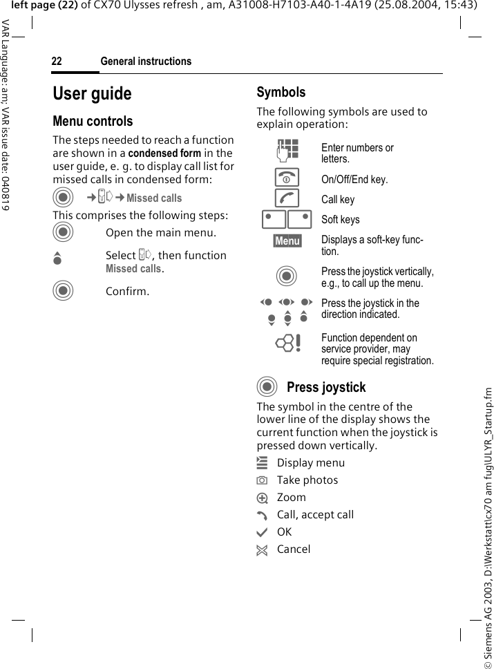 &copy; Siemens AG 2003, D:\Werkstatt\cx70 am fug\ULYR_Startup.fmGeneral instructions22VAR Language: am; VAR issue date: 040819left page (22) of CX70 Ulysses refresh , am, A31008-H7103-A40-1-4A19 (25.08.2004, 15:43)User guideMenu controlsThe steps needed to reach a function are shown in a condensed form in the user guide, e. g. to display call list for missed calls in condensed form:C&cent;P&cent;Missed callsThis comprises the following steps:COpen the main menu.GSelect P, then function Missed calls.CConfirm.SymbolsThe following symbols are used to explain operation:CPress joystick The symbol in the centre of the lower line of the display shows the current function when the joystick is pressed down vertically.&iacute;Display menu&icirc;Take photos&iuml;Zoom&eth;Call, accept call&igrave;OK&ntilde;CancelJ Enter numbers or letters.B On/Off/End key.A Call key<> Soft keys&sect;Menu&sect; Displays a soft-key func-tion.C Press the joystick vertically, e.g., to call up the menu.D F E H I G Press the joystick in the direction indicated.= Function dependent on service provider, may require special registration.
