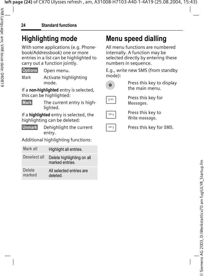 &copy; Siemens AG 2003, D:\Werkstatt\cx70 am fug\ULYR_Startup.fmStandard functions24VAR Language: am; VAR issue date: 040819left page (24) of CX70 Ulysses refresh , am, A31008-H7103-A40-1-4A19 (25.08.2004, 15:43)Highlighting modeWith some applications (e.g. Phone-book/Addressbook) one or more entries in a list can be highlighted to carry out a function jointly. &sect;Options&sect; Open menu.Mark Activate highlighting mode. If a non-highlighted entry is selected, this can be highlighted:&sect;Mark&sect; The current entry is high-lighted.If a highlighted entry is selected, the highlighting can be deleted:&sect;Unmark&sect; Dehighlight the current entry.Additional highlighting functions:Menu speed diallingAll menu functions are numbered internally. A function may be selected directly by entering these numbers in sequence.E.g., write new SMS (from standby mode):CPress this key to display the main menu.5Press this key for Messages. 1Press this key to Write message.1Press this key for SMS.Mark all Highlight all entries.Deselect all Delete highlighting on all marked entries.Delete marked All selected entries are deleted.