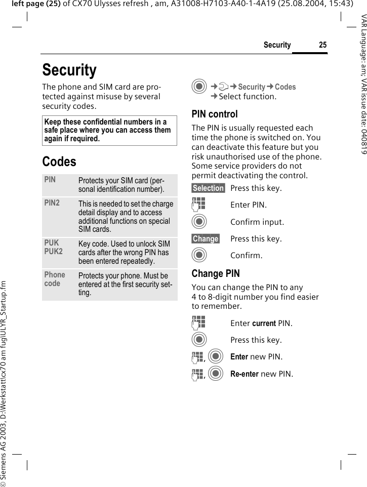 &copy; Siemens AG 2003, D:\Werkstatt\cx70 am fug\ULYR_Startup.fm25SecurityVAR Language: am; VAR issue date: 040819left page (25) of CX70 Ulysses refresh , am, A31008-H7103-A40-1-4A19 (25.08.2004, 15:43)SecurityThe phone and SIM card are pro-tected against misuse by several security codes.CodesC&cent;T&cent;Security&cent;Codes&cent;Select function.PIN controlThe PIN is usually requested each time the phone is switched on. You can deactivate this feature but you risk unauthorised use of the phone. Some service providers do not permit deactivating the control.&sect;Selection&sect; Press this key.JEnter PIN.CConfirm input.&sect;Change&sect; Press this key.CConfirm.Change PINYou can change the PIN to any 4 to 8-digit number you find easier to remember.JEnter current PIN.CPress this key.J, CEnter new PIN.J, CRe-enter new PIN.Keep these confidential numbers in a safe place where you can access them again if required.PIN Protects your SIM card (per-sonal identification number).PIN2 This is needed to set the charge detail display and to access additional functions on special SIM cards.PUKPUK2 Key code. Used to unlock SIM cards after the wrong PIN has been entered repeatedly.Phone code Protects your phone. Must be entered at the first security set-ting.