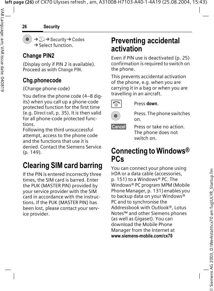 &copy; Siemens AG 2003, D:\Werkstatt\cx70 am fug\ULYR_Startup.fmSecurity26VAR Language: am; VAR issue date: 040819left page (26) of CX70 Ulysses refresh , am, A31008-H7103-A40-1-4A19 (25.08.2004, 15:43)C&cent;T&cent;Security&cent;Codes&cent;Select function.Change PIN2(Display only if PIN 2 is available). Proceed as with Change PIN.Chg.phonecode(Change phone code)You define the phone code (4&ndash;8 dig-its) when you call up a phone-code protected function for the first time (e.g. Direct call, p. 35). It is then valid for all phone-code protected func-tions. Following the third unsuccessful attempt, access to the phone code and the functions that use it is denied. Contact the Siemens Service (p. 149).Clearing SIM card barringIf the PIN is entered incorrectly three times, the SIM card is barred. Enter the PUK (MASTER PIN) provided by your service provider with the SIM card in accordance with the instruc-tions. If the PUK (MASTER PIN) has been lost, please contact your serv-ice provider.Preventing accidental activationEven if PIN use is deactivated (p. 25) confirmation is required to switch on the phone.This prevents accidental activation of the phone, e.g. when you are carrying it in a bag or when you are travelling in an aircraft.BPress down. CPress. The phone switches on.&sect;Cancel&sect; Press or take no action. The phone does not switch on.Connecting to Windows&reg; PCsYou can connect your phone using IrDA or a data cable (accessories, p. 151) to a Windows&reg; PC. The Windows&reg; PC program MPM (Mobile Phone Manager, p. 131) enables you to backup data on your Windows&reg; PC and to synchronise the Addressbook with Outlook&reg;, Lotus Notes&trade; and other Siemens phones (as well as Gigaset). You can download the Mobile Phone Manager from the Internet at www.siemens-mobile.com/cx70