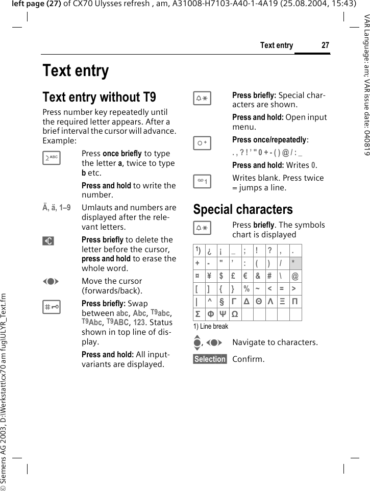 &copy; Siemens AG 2003, D:\Werkstatt\cx70 am fug\ULYR_Text.fm27Text entryVAR Language: am; VAR issue date: 040819left page (27) of CX70 Ulysses refresh , am, A31008-H7103-A40-1-4A19 (25.08.2004, 15:43)Text entryText entry without T9Press number key repeatedly until the required letter appears. After a brief interval the cursor will advance. Example:2Press once briefly to type the letter a, twice to type b etc.Press and hold to write the number.&Auml;, &auml;, 1&ndash;9 Umlauts and numbers are displayed after the rele-vant letters.]Press briefly to delete the letter before the cursor, press and hold to erase the whole word.FMove the cursor (forwards/back).#Press briefly: Swap between abc, Abc, T9abc, T9Abc, T9ABC, 123. Status shown in top line of dis-play.Press and hold: All input-variants are displayed.*Press briefly: Special char-acters are shown.Press and hold: Open input menu.0Press once/repeatedly:. , ? ! &rsquo; " 0 + - ( ) @ / : _ Press and hold: Writes 0.1Writes blank. Press twice = jumps a line.Special characters* Press briefly. The symbols chart is displayed1) Line breakI, FNavigate to characters.&sect;Selection&sect; Confirm.1)&iquest;&iexcl; _; ! ?, .+-"&rsquo;:()/*&curren;&yen;$&pound;&euro;&amp;#\ @[]{}%~<=>|^&sect; &Gamma; ∆ &Theta; &Lambda; &Xi; &Pi; &Sigma; &Phi; &Psi; Ω 