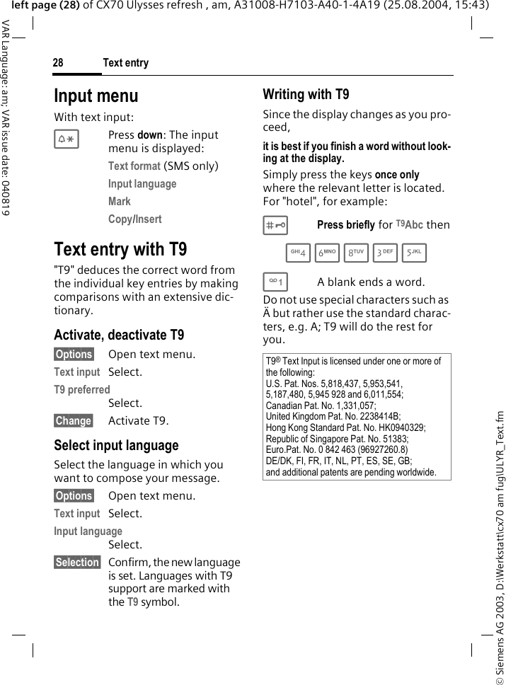&copy; Siemens AG 2003, D:\Werkstatt\cx70 am fug\ULYR_Text.fmText entry28VAR Language: am; VAR issue date: 040819left page (28) of CX70 Ulysses refresh , am, A31008-H7103-A40-1-4A19 (25.08.2004, 15:43)Input menuWith text input:*Press down: The input menu is displayed:Text format (SMS only)Input language Mark Copy/Insert Text entry with T9"T9" deduces the correct word from the individual key entries by making comparisons with an extensive dic-tionary.Activate, deactivate T9&sect;Options&sect; Open text menu.Text input Select.T9 preferred Select.&sect;Change&sect; Activate T9.Select input languageSelect the language in which you want to compose your message.&sect;Options&sect; Open text menu.Text input Select.Input language Select.&sect;Selection&sect; Confirm, the new language is set. Languages with T9 support are marked with the T9 symbol. Writing with T9Since the display changes as you pro-ceed,it is best if you finish a word without look-ing at the display.Simply press the keys once only where the relevant letter is located. For "hotel", for example:#Press briefly for T9Abc then4 6 8 3 5 1A blank ends a word.Do not use special characters such as &Auml; but rather use the standard charac-ters, e.g. A; T9 will do the rest for you.T9&reg; Text Input is licensed under one or more of the following:U.S. Pat. Nos. 5,818,437, 5,953,541, 5,187,480, 5,945 928 and 6,011,554;Canadian Pat. No. 1,331,057;United Kingdom Pat. No. 2238414B;Hong Kong Standard Pat. No. HK0940329; Republic of Singapore Pat. No. 51383;Euro.Pat. No. 0 842 463 (96927260.8)DE/DK, FI, FR, IT, NL, PT, ES, SE, GB;and additional patents are pending worldwide.