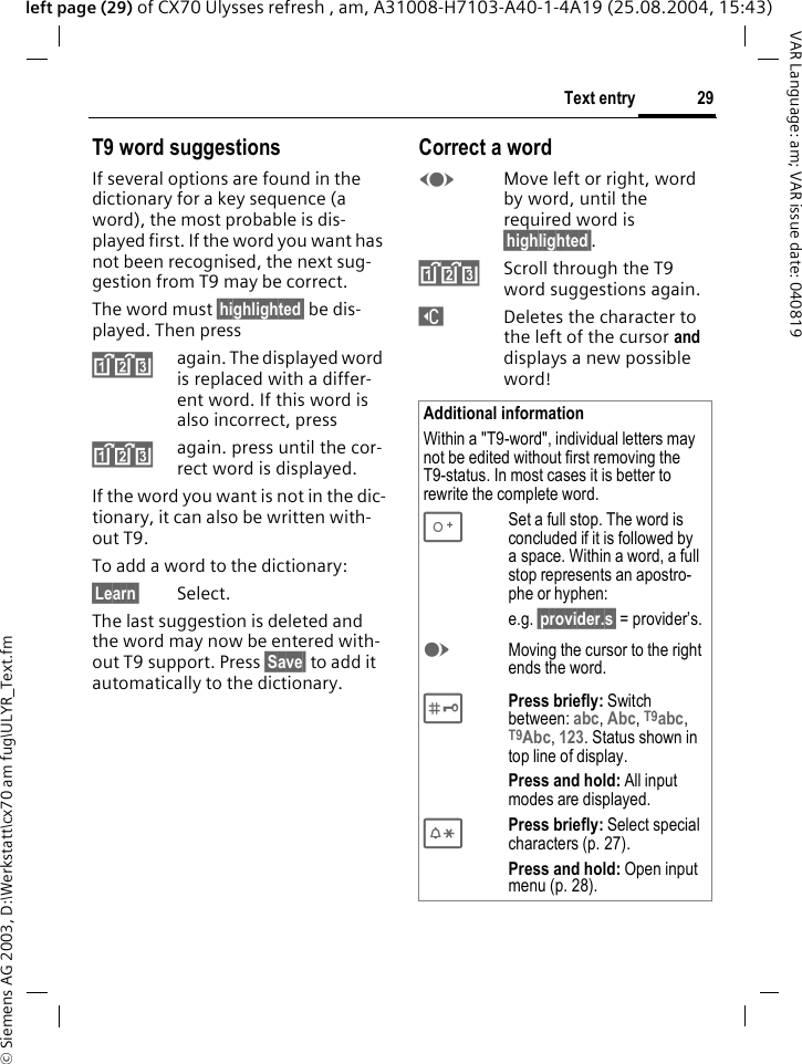 &copy; Siemens AG 2003, D:\Werkstatt\cx70 am fug\ULYR_Text.fm29Text entryVAR Language: am; VAR issue date: 040819left page (29) of CX70 Ulysses refresh , am, A31008-H7103-A40-1-4A19 (25.08.2004, 15:43)T9 word suggestionsIf several options are found in the dictionary for a key sequence (a word), the most probable is dis-played first. If the word you want has not been recognised, the next sug-gestion from T9 may be correct.The word must &sect;highlighted&sect; be dis-played. Then press^again. The displayed word is replaced with a differ-ent word. If this word is also incorrect, press^again. press until the cor-rect word is displayed.If the word you want is not in the dic-tionary, it can also be written with-out T9.To add a word to the dictionary:&sect;Learn&sect; Select.The last suggestion is deleted and the word may now be entered with-out T9 support. Press &sect;Save&sect; to add it automatically to the dictionary.Correct a wordFMove left or right, word by word, until the required word is &sect;highlighted&sect;.^Scroll through the T9 word suggestions again.]Deletes the character to the left of the cursor and displays a new possible word!Additional informationWithin a "T9-word", individual letters may not be edited without first removing the T9-status. In most cases it is better to rewrite the complete word.0Set a full stop. The word is concluded if it is followed by a space. Within a word, a full stop represents an apostro-phe or hyphen:e.g. &sect;provider.s&sect; = provider&rsquo;s.EMoving the cursor to the right ends the word. #Press briefly: Switch between: abc, Abc, T9abc, T9Abc, 123. Status shown in top line of display.Press and hold: All input modes are displayed.*Press briefly: Select special characters (p. 27).Press and hold: Open input menu (p. 28).