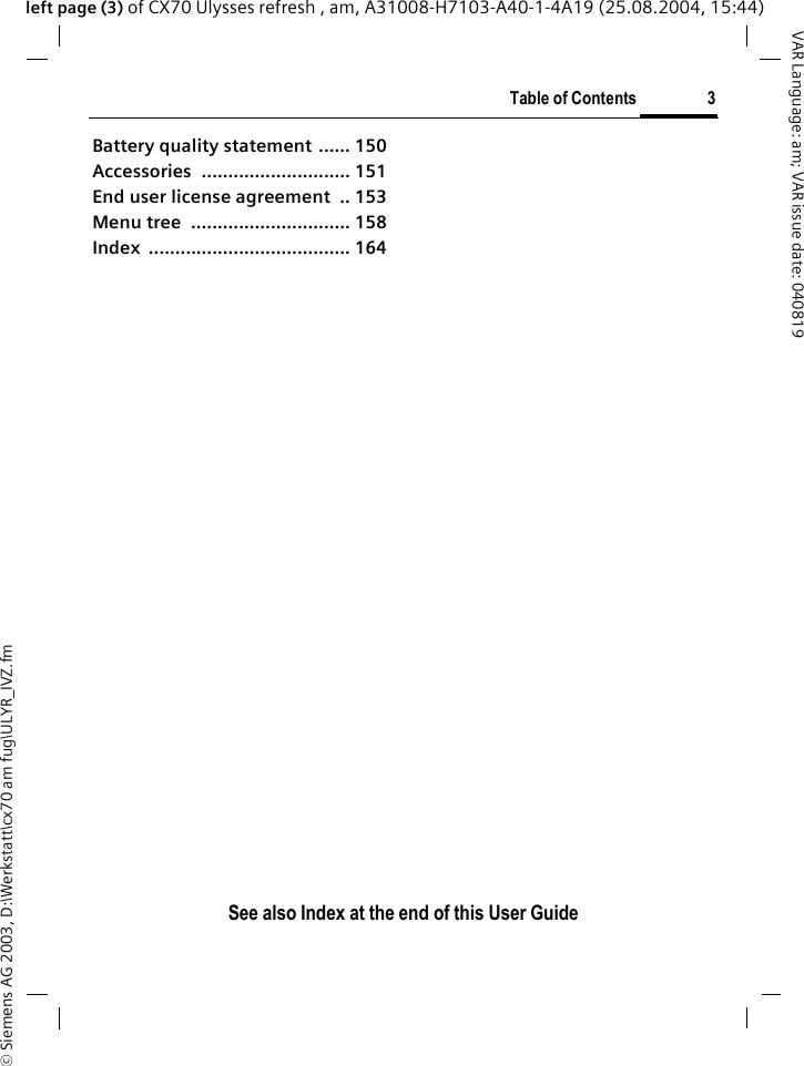 &copy; Siemens AG 2003, D:\Werkstatt\cx70 am fug\ULYR_IVZ.fmTable of Contents 3VAR Language: am; VAR issue date: 040819See also Index at the end of this User Guideleft page (3) of CX70 Ulysses refresh , am, A31008-H7103-A40-1-4A19 (25.08.2004, 15:44)Battery quality statement ...... 150Accessories ............................ 151End user license agreement  .. 153Menu tree  .............................. 158Index ...................................... 164