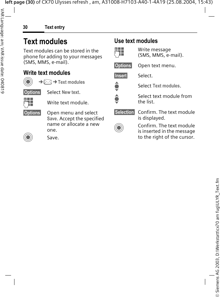 &copy; Siemens AG 2003, D:\Werkstatt\cx70 am fug\ULYR_Text.fmText entry30VAR Language: am; VAR issue date: 040819left page (30) of CX70 Ulysses refresh , am, A31008-H7103-A40-1-4A19 (25.08.2004, 15:43)Text modulesText modules can be stored in the phone for adding to your messages (SMS, MMS, e-mail). Write text modulesC&cent;M&cent;Text modules&sect;Options&sect; Select New text.JWrite text module.&sect;Options&sect; Open menu and select Save. Accept the specified name or allocate a new one.CSave.Use text modulesJWrite message (SMS, MMS, e-mail).&sect;Options&sect; Open text menu.&sect;Insert&sect; Select.I Select Text modules. ISelect text module from the list.&sect;Selection&sect; Confirm. The text module is displayed.CConfirm. The text module is inserted in the message to the right of the cursor.