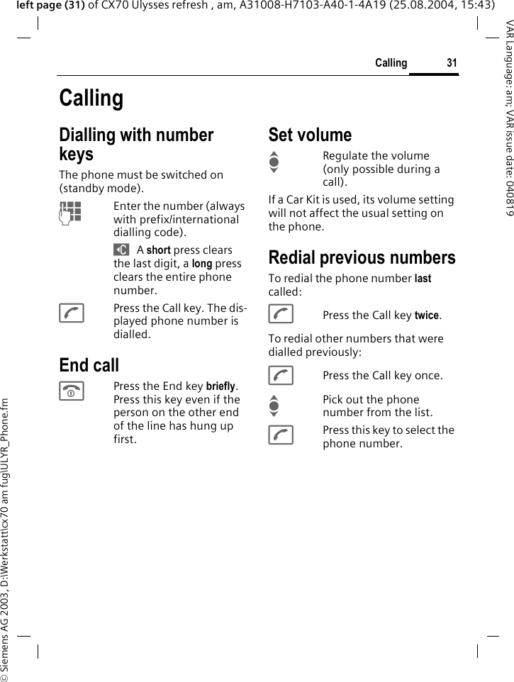 &copy; Siemens AG 2003, D:\Werkstatt\cx70 am fug\ULYR_Phone.fm31CallingVAR Language: am; VAR issue date: 040819left page (31) of CX70 Ulysses refresh , am, A31008-H7103-A40-1-4A19 (25.08.2004, 15:43)CallingDialling with number keysThe phone must be switched on (standby mode).JEnter the number (always with prefix/international dialling code). ] A short press clears the last digit, a long press clears the entire phone number.APress the Call key. The dis-played phone number is dialled.End callBPress the End key briefly. Press this key even if the person on the other end of the line has hung up first.Set volumeIRegulate the volume (only possible during a call).If a Car Kit is used, its volume setting will not affect the usual setting on the phone.Redial previous numbersTo redial the phone number last called:APress the Call key twice.To redial other numbers that were dialled previously:APress the Call key once.IPick out the phone number from the list.APress this key to select the phone number.