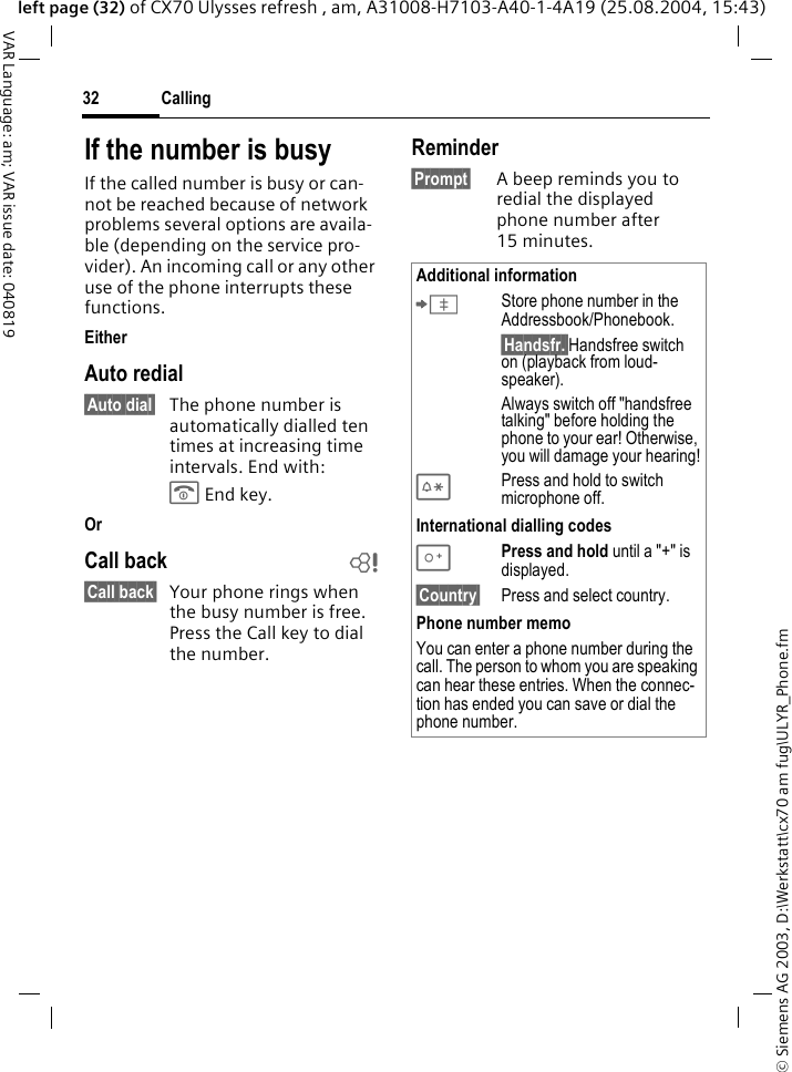 &copy; Siemens AG 2003, D:\Werkstatt\cx70 am fug\ULYR_Phone.fmCalling32VAR Language: am; VAR issue date: 040819left page (32) of CX70 Ulysses refresh , am, A31008-H7103-A40-1-4A19 (25.08.2004, 15:43)If the number is busyIf the called number is busy or can-not be reached because of network problems several options are availa-ble (depending on the service pro-vider). An incoming call or any other use of the phone interrupts these functions.EitherAuto redial&sect;Auto dial&sect; The phone number is automatically dialled ten times at increasing time intervals. End with:B End key.OrCall back b&sect;Call back&sect; Your phone rings when the busy number is free. Press the Call key to dial the number. Reminder&sect;Prompt&sect; A beep reminds you to redial the displayed phone number after 15 minutes.Additional information&ETH;Store phone number in the Addressbook/Phonebook.&sect;Handsfr.&sect;Handsfree switch on (playback from loud-speaker).Always switch off "handsfree talking" before holding the phone to your ear! Otherwise, you will damage your hearing!*Press and hold to switch microphone off.International dialling codes0Press and hold until a "+" is displayed.&sect;Country&sect; Press and select country.Phone number memoYou can enter a phone number during the call. The person to whom you are speaking can hear these entries. When the connec-tion has ended you can save or dial the phone number.