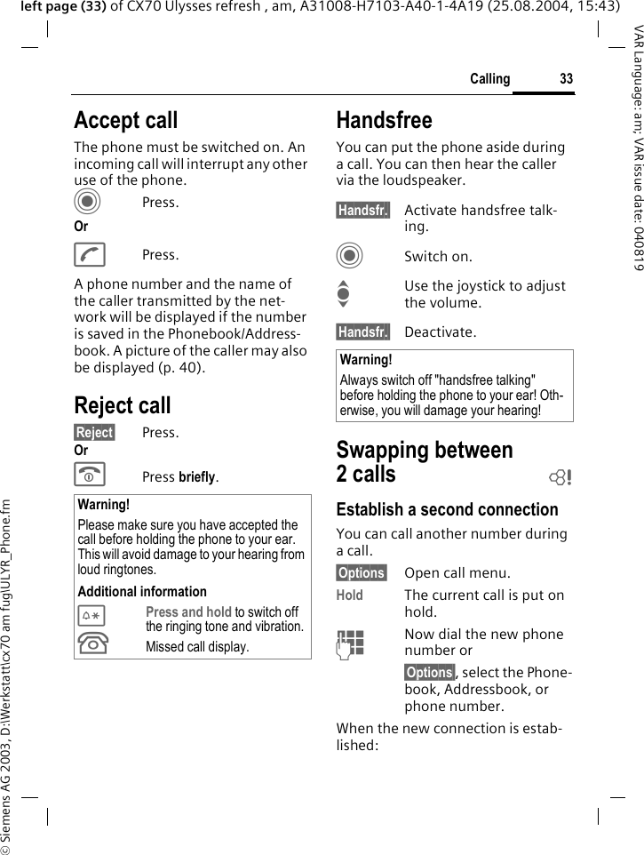 &copy; Siemens AG 2003, D:\Werkstatt\cx70 am fug\ULYR_Phone.fm33CallingVAR Language: am; VAR issue date: 040819left page (33) of CX70 Ulysses refresh , am, A31008-H7103-A40-1-4A19 (25.08.2004, 15:43)Accept callThe phone must be switched on. An incoming call will interrupt any other use of the phone.CPress.OrAPress.A phone number and the name of the caller transmitted by the net-work will be displayed if the number is saved in the Phonebook/Address-book. A picture of the caller may also be displayed (p. 40).Reject call&sect;Reject&sect; Press.OrB Press briefly. HandsfreeYou can put the phone aside during a call. You can then hear the caller via the loudspeaker. &sect;Handsfr.&sect; Activate handsfree talk-ing.CSwitch on.IUse the joystick to adjust the volume.&sect;Handsfr.&sect; Deactivate.Swapping between 2calls bEstablish a second connectionYou can call another number during a call.&sect;Options&sect; Open call menu.Hold The current call is put on hold. JNow dial the new phone number or&sect;Options&sect;, select the Phone-book, Addressbook, or phone number.When the new connection is estab-lished:Warning!Please make sure you have accepted the call before holding the phone to your ear. This will avoid damage to your hearing from loud ringtones.Additional information*Press and hold to switch off the ringing tone and vibration.&Acirc;Missed call display.Warning!Always switch off "handsfree talking" before holding the phone to your ear! Oth-erwise, you will damage your hearing! 