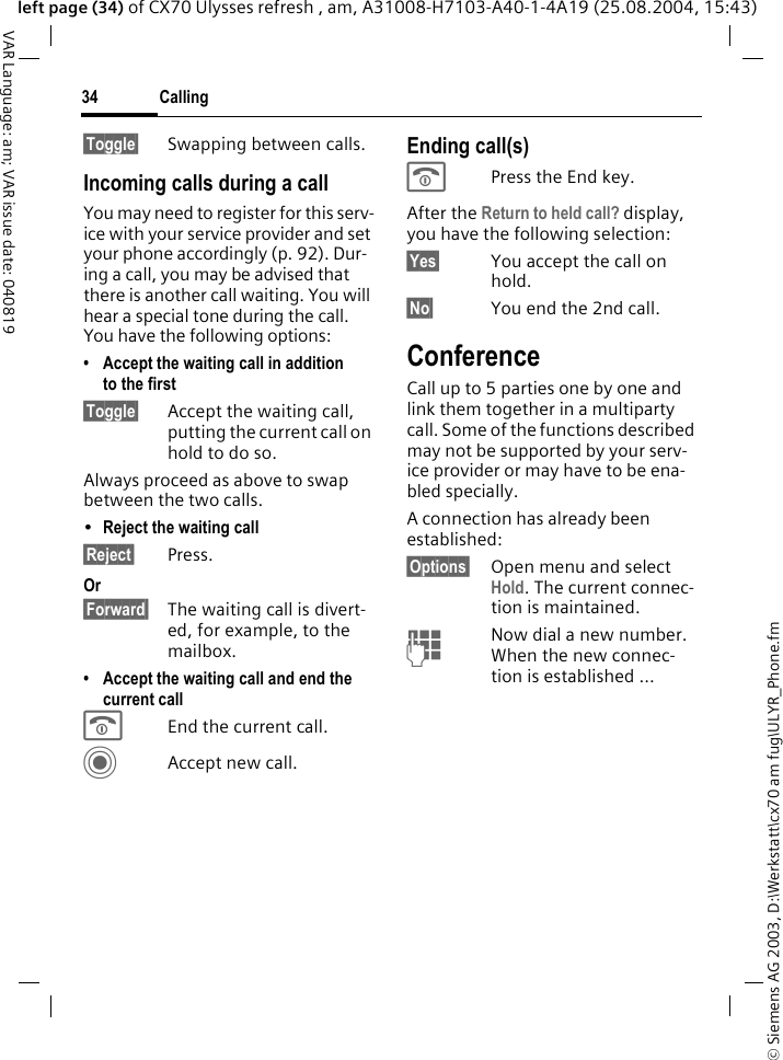 &copy; Siemens AG 2003, D:\Werkstatt\cx70 am fug\ULYR_Phone.fmCalling34VAR Language: am; VAR issue date: 040819left page (34) of CX70 Ulysses refresh , am, A31008-H7103-A40-1-4A19 (25.08.2004, 15:43)&sect;Toggle&sect; Swapping between calls.Incoming calls during a callYou may need to register for this serv-ice with your service provider and set your phone accordingly (p. 92). Dur-ing a call, you may be advised that there is another call waiting. You will hear a special tone during the call. You have the following options:&bull; Accept the waiting call in addition to the first&sect;Toggle&sect; Accept the waiting call, putting the current call on hold to do so. Always proceed as above to swap between the two calls.&bull;Reject the waiting call &sect;Reject&sect; Press. Or&sect;Forward&sect; The waiting call is divert-ed, for example, to the mailbox.&bull; Accept the waiting call and end the current callBEnd the current call.CAccept new call.Ending call(s)BPress the End key. After the Return to held call? display, you have the following selection:&sect;Yes&sect; You accept the call on hold.&sect;No&sect; You end the 2nd call.ConferenceCall up to 5 parties one by one and link them together in a multiparty call. Some of the functions described may not be supported by your serv-ice provider or may have to be ena-bled specially. A connection has already been established: &sect;Options&sect; Open menu and select Hold. The current connec-tion is maintained.JNow dial a new number. When the new connec-tion is established ...