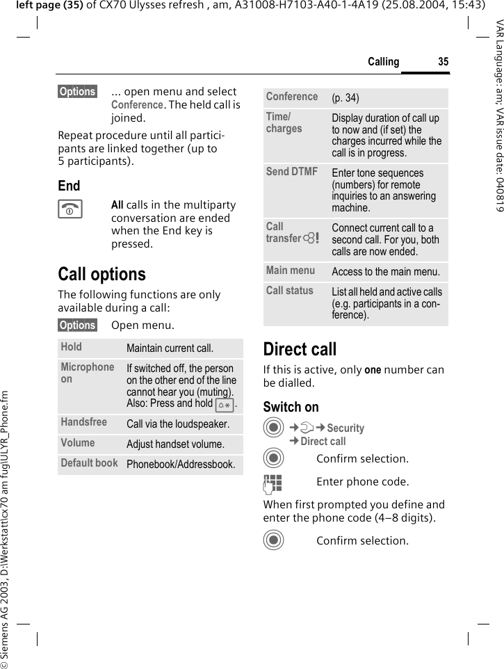 &copy; Siemens AG 2003, D:\Werkstatt\cx70 am fug\ULYR_Phone.fm35CallingVAR Language: am; VAR issue date: 040819left page (35) of CX70 Ulysses refresh , am, A31008-H7103-A40-1-4A19 (25.08.2004, 15:43)&sect;Options&sect; &hellip; open menu and select Conference. The held call is joined.Repeat procedure until all partici-pants are linked together (up to 5participants).EndBAll calls in the multiparty conversation are ended when the End key is pressed. Call optionsThe following functions are only available during a call:&sect;Options&sect; Open menu.Direct callIf this is active, only one number can be dialled.Switch onC&cent;T&cent;Security&cent;Direct callCConfirm selection.JEnter phone code.When first prompted you define and enter the phone code (4&ndash;8 digits).CConfirm selection.Hold Maintain current call.Microphone on If switched off, the person on the other end of the line cannot hear you (muting). Also: Press and hold *.Handsfree Call via the loudspeaker. Volume Adjust handset volume.Default book Phonebook/Addressbook.Conference (p. 34)Time/charges Display duration of call up to now and (if set) the charges incurred while the call is in progress.Send DTMF Enter tone sequences (numbers) for remote inquiries to an answering machine.Call transfer= Connect current call to a second call. For you, both calls are now ended.Main menu Access to the main menu.Call status List all held and active calls (e.g. participants in a con-ference).