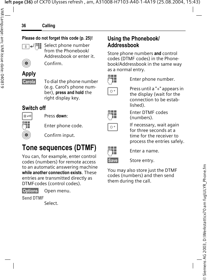 &copy; Siemens AG 2003, D:\Werkstatt\cx70 am fug\ULYR_Phone.fmCalling36VAR Language: am; VAR issue date: 040819left page (36) of CX70 Ulysses refresh , am, A31008-H7103-A40-1-4A19 (25.08.2004, 15:43)Please do not forget this code (p. 25)! &Iuml;/JSelect phone number from the Phonebook/Addressbook or enter it.  CConfirm.Apply&sect;Carola&sect; To dial the phone number (e.g. Carol&rsquo;s phone num-ber), press and hold the right display key. Switch off#Press down:JEnter phone code.CConfirm input.Tone sequences (DTMF)You can, for example, enter control codes (numbers) for remote access to an automatic answering machine while another connection exists. These entries are transmitted directly as DTMFcodes (control codes).&sect;Options&sect; Open menu.Send DTMFSelect.Using the Phonebook/AddressbookStore phone numbers and control codes (DTMF codes) in the Phone-book/Addressbook in the same way as a normal entry.JEnter phone number.0Press until a "+" appears in the display (wait for the connection to be estab-lished).JEnter DTMF codes (numbers).0If necessary, wait again for three seconds at a time for the receiver to process the entries safely.JEnter a name.&sect;Save&sect; Store entry.You may also store just the DTMF codes (numbers) and then send them during the call.