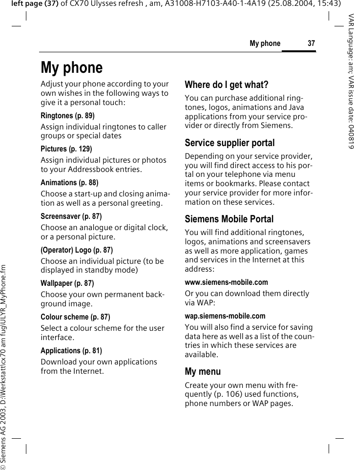 &copy; Siemens AG 2003, D:\Werkstatt\cx70 am fug\ULYR_MyPhone.fm37My phoneVAR Language: am; VAR issue date: 040819left page (37) of CX70 Ulysses refresh , am, A31008-H7103-A40-1-4A19 (25.08.2004, 15:43)My phoneAdjust your phone according to your own wishes in the following ways to give it a personal touch:Ringtones (p. 89)Assign individual ringtones to caller groups or special datesPictures (p. 129)Assign individual pictures or photos to your Addressbook entries.Animations (p. 88)Choose a start-up and closing anima-tion as well as a personal greeting.Screensaver (p. 87)Choose an analogue or digital clock, or a personal picture.(Operator) Logo (p. 87)Choose an individual picture (to be displayed in standby mode)Wallpaper (p. 87)Choose your own permanent back-ground image.Colour scheme (p. 87)Select a colour scheme for the user interface.Applications (p. 81)Download your own applications from the Internet.Where do I get what?You can purchase additional ring-tones, logos, animations and Java applications from your service pro-vider or directly from Siemens.Service supplier portalDepending on your service provider, you will find direct access to his por-tal on your telephone via menu items or bookmarks. Please contact your service provider for more infor-mation on these services.Siemens Mobile PortalYou will find additional ringtones, logos, animations and screensavers as well as more application, games and services in the Internet at this address:www.siemens-mobile.comOr you can download them directly via WAP:wap.siemens-mobile.comYou will also find a service for saving data here as well as a list of the coun-tries in which these services are available. My menuCreate your own menu with fre-quently (p. 106) used functions, phone numbers or WAP pages. 