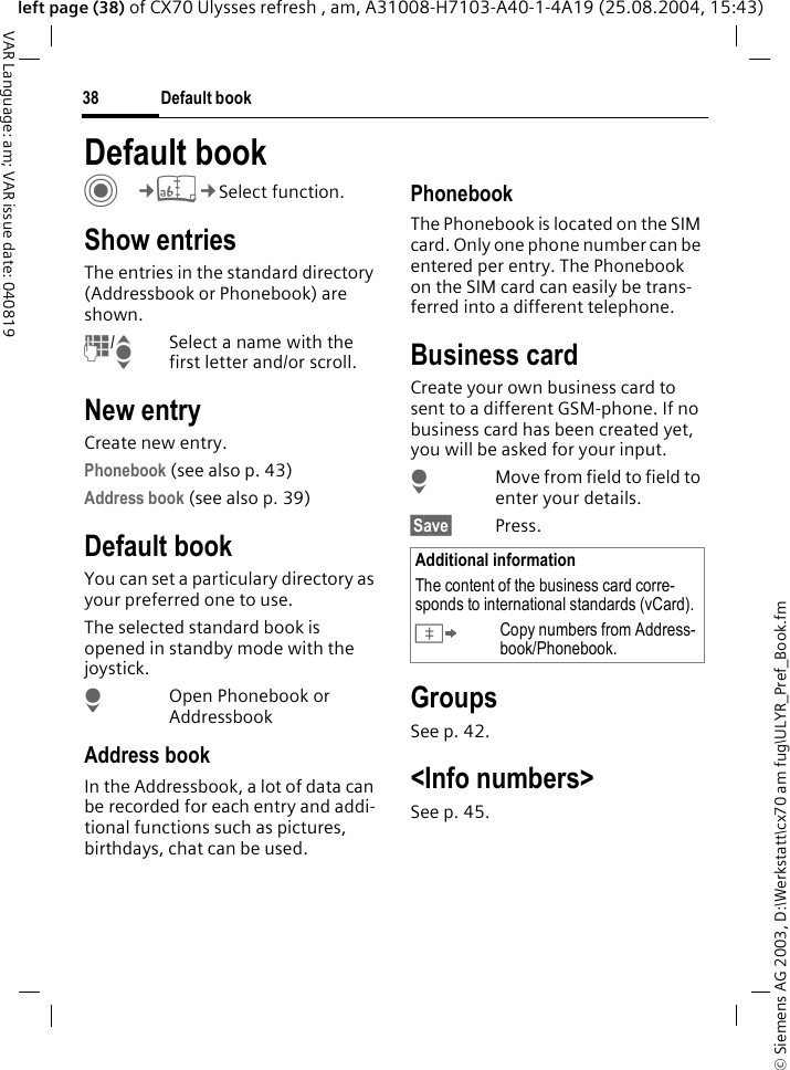 &copy; Siemens AG 2003, D:\Werkstatt\cx70 am fug\ULYR_Pref_Book.fmDefault book38VAR Language: am; VAR issue date: 040819left page (38) of CX70 Ulysses refresh , am, A31008-H7103-A40-1-4A19 (25.08.2004, 15:43)Default book C&cent;L&cent;Select function.Show entriesThe entries in the standard directory (Addressbook or Phonebook) are shown.J/ISelect a name with the first letter and/or scroll. New entryCreate new entry.Phonebook (see also p. 43)Address book (see also p. 39)Default bookYou can set a particulary directory as your preferred one to use. The selected standard book is opened in standby mode with the joystick.HOpen Phonebook or AddressbookAddress bookIn the Addressbook, a lot of data can be recorded for each entry and addi-tional functions such as pictures, birthdays, chat can be used.PhonebookThe Phonebook is located on the SIM card. Only one phone number can be entered per entry. The Phonebook on the SIM card can easily be trans-ferred into a different telephone.Business cardCreate your own business card to sent to a different GSM-phone. If no business card has been created yet, you will be asked for your input.HMove from field to field to enter your details. &sect;Save&sect; Press.GroupsSee p. 42.<Info numbers>See p. 45.Additional informationThe content of the business card corre-sponds to international standards (vCard).&Iuml;Copy numbers from Address-book/Phonebook.
