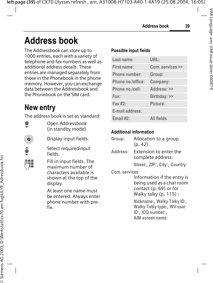 &copy; Siemens AG 2003, D:\Werkstatt\cx70 am fug\ULYR_Adressbook.fm39Address bookVAR Language: am; VAR issue date: 040819left page (39) of CX70 Ulysses refresh , am, A31008-H7103-A40-1-4A19 (25.08.2004, 16:05)Address bookThe Addressbook can store up to 1000 entries, each with a variety of telephone and fax numbers as well as additional address details. These entries are managed separately from those in the Phonebook in the phone memory. However, you can exchange data between the Addressbook and the Phonebook on the SIM card.New entryThe address book is set as standard:HOpen Addressbook (in standby mode)CDisplay input fields.ISelect requiredinput fields.JFill in input fields. The maximum number of characters available is shown at the top of the display. At least one name must be entered. Always enter phone number with pre-fix. Possible input fieldsAdditional informationGroup: Allocation to a group (p. 42).Address: Extension to enter the complete address:Street:, ZIP:, City:, Country:Com. servicesInformation if the entry is being used as a chat room contact (p. 69) or for Walky talky (p. 115) :Nickname:, Walky Talky ID:, Walky Talky type:, WV user ID:, ICQ number:,AIM screen name: Last name: URL:First name: Com. services >> Phone number: Group:Phone no./office: Company:Phone no./cell: Address: >> Fax: Birthday: >> Fax #2: Picture:E-mail address:Email #2: All fields