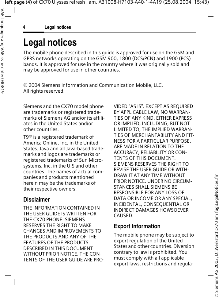 &copy; Siemens AG 2003, D:\Werkstatt\cx70 am fug\LegalNotices.fmLegal notices4VAR Language: am; VAR issue date: 040819left page (4) of CX70 Ulysses refresh , am, A31008-H7103-A40-1-4A19 (25.08.2004, 15:43)Legal noticesThe mobile phone described in this guide is approved for use on the GSM and GPRS networks operating on the GSM 900, 1800 (DCS/PCN) and 1900 (PCS) bands. It is approved for use in the country where it was originally sold and may be approved for use in other countries.&copy; 2004 Siemens Information and Communication Mobile, LLC.All rights reserved.Siemens and the CX70 model phone are trademarks or registered trade-marks of Siemens AG and/or its affili-ates in the United States and/or other countries.T9&reg; is a registered trademark of America Online, Inc. in the United States. Java and all Java-based trade-marks and logos are trademarks or registered trademarks of Sun Micro-systems, Inc. in the U.S and other countries. The names of actual com-panies and products mentioned herein may be the trademarks of their respective owners. DisclaimerTHE INFORMATION CONTAINED IN THE USER GUIDE IS WRITTEN FOR THE CX70 PHONE. SIEMENS RESERVES THE RIGHT TO MAKE CHANGES AND IMPROVEMENTS TO THE PRODUCTS AND ANY OF THE FEATURES OF THE PRODUCTS DESCRIBED IN THIS DOCUMENT WITHOUT PRIOR NOTICE. THE CON-TENTS OF THE USER GUIDE ARE PRO-VIDED "AS IS". EXCEPT AS REQUIRED BY APPLICABLE LAW, NO WARRAN-TIES OF ANY KIND, EITHER EXPRESS OR IMPLIED, INCLUDING, BUT NOT LIMITED TO, THE IMPLIED WARRAN-TIES OF MERCHANTABILITY AND FIT-NESS FOR A PARTICULAR PURPOSE, ARE MADE IN RELATION TO THE ACCURACY, RELIABILITY OR CON-TENTS OF THIS DOCUMENT. SIEMENS RESERVES THE RIGHT TO REVISE THE USER GUIDE OR WITH-DRAW IT AT ANY TIME WITHOUT PRIOR NOTICE. UNDER NO CIRCUM-STANCES SHALL SIEMENS BE RESPONSIBLE FOR ANY LOSS OF DATA OR INCOME OR ANY SPECIAL, INCIDENTAL, CONSEQUENTIAL OR INDIRECT DAMAGES HOWSOEVER CAUSED.Export InformationThe mobile phone may be subject to export regulation of the United States and other countries. Diversion contrary to law is prohibited. You must comply with all applicable export laws, restrictions and regula-