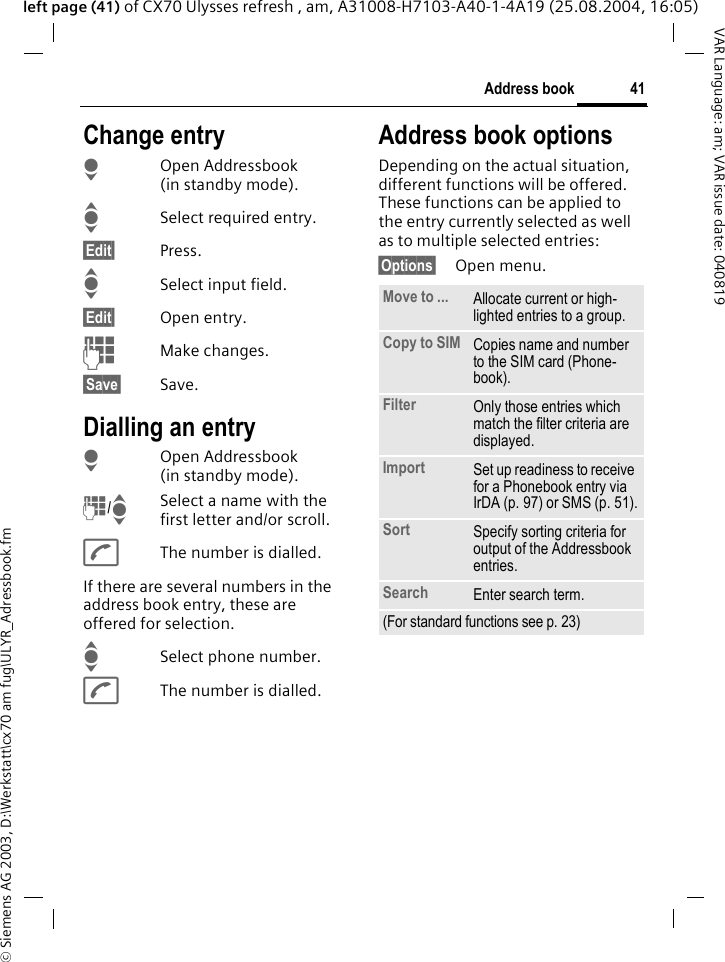 &copy; Siemens AG 2003, D:\Werkstatt\cx70 am fug\ULYR_Adressbook.fm41Address bookVAR Language: am; VAR issue date: 040819left page (41) of CX70 Ulysses refresh , am, A31008-H7103-A40-1-4A19 (25.08.2004, 16:05)Change entryHOpen Addressbook (in standby mode).ISelect required entry.&sect;Edit&sect; Press.ISelect input field.&sect;Edit&sect; Open entry. JMake changes.&sect;Save&sect; Save.Dialling an entryHOpen Addressbook (in standby mode).J/ISelect a name with the first letter and/or scroll. AThe number is dialled.If there are several numbers in the address book entry, these are offered for selection.ISelect phone number.AThe number is dialled.Address book optionsDepending on the actual situation, different functions will be offered. These functions can be applied to the entry currently selected as well as to multiple selected entries:&sect;Options&sect; Open menu. Move to ... Allocate current or high-lighted entries to a group.Copy to SIM Copies name and number to the SIM card (Phone-book).Filter Only those entries which match the filter criteria are displayed.Import Set up readiness to receive for a Phonebook entry via IrDA (p. 97) or SMS (p. 51).Sort Specify sorting criteria for output of the Addressbook entries.Search Enter search term.(For standard functions see p. 23)