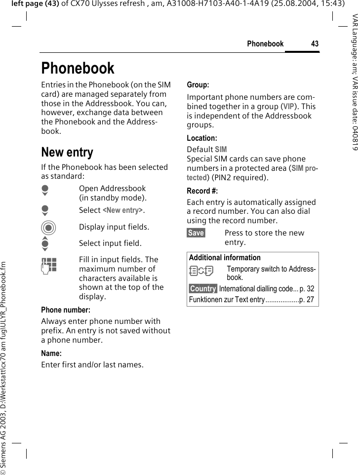 &copy; Siemens AG 2003, D:\Werkstatt\cx70 am fug\ULYR_Phonebook.fm43PhonebookVAR Language: am; VAR issue date: 040819left page (43) of CX70 Ulysses refresh , am, A31008-H7103-A40-1-4A19 (25.08.2004, 15:43)PhonebookEntries in the Phonebook (on the SIM card) are managed separately from those in the Addressbook. You can, however, exchange data between the Phonebook and the Address-book.New entryIf the Phonebook has been selected as standard:HOpen Addressbook (in standby mode).H Select <New entry>.CDisplay input fields.ISelect input field.JFill in input fields. The maximum number of characters available is shown at the top of the display. Phone number:Always enter phone number with prefix. An entry is not saved without a phone number.Name: Enter first and/or last names.Group:Important phone numbers are com-bined together in a group (VIP). This is independent of the Addressbook groups.Location: Default SIMSpecial SIM cards can save phone numbers in a protected area (SIM pro-tected) (PIN2 required).Record #: Each entry is automatically assigned a record number. You can also dial using the record number. &sect;Save&sect; Press to store the new entry.Additional information&Icirc;Temporary switch to Address-book.&sect;Country&sect; International dialling code... p. 32Funktionen zur Text entry..................p. 27
