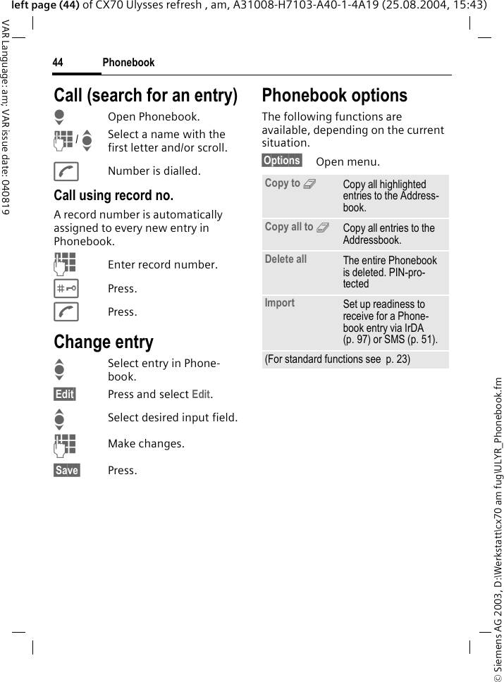 &copy; Siemens AG 2003, D:\Werkstatt\cx70 am fug\ULYR_Phonebook.fmPhonebook44VAR Language: am; VAR issue date: 040819left page (44) of CX70 Ulysses refresh , am, A31008-H7103-A40-1-4A19 (25.08.2004, 15:43)Call (search for an entry)HOpen Phonebook.J / ISelect a name with the first letter and/or scroll.ANumber is dialled.Call using record no.A record number is automatically assigned to every new entry in Phonebook.JEnter record number.#Press.APress.Change entryISelect entry in Phone-book.&sect;Edit&sect; Press and select Edit.ISelect desired input field.JMake changes.&sect;Save&sect; Press.Phonebook optionsThe following functions are available, depending on the current situation. &sect;Options&sect; Open menu.Copy to 9Copy all highlighted entries to the Address-book.Copy all to 9Copy all entries to the Addressbook.Delete all The entire Phonebook is deleted. PIN-pro-tectedImport Set up readiness to receive for a Phone-book entry via IrDA (p. 97) or SMS (p. 51).(For standard functions see  p. 23)