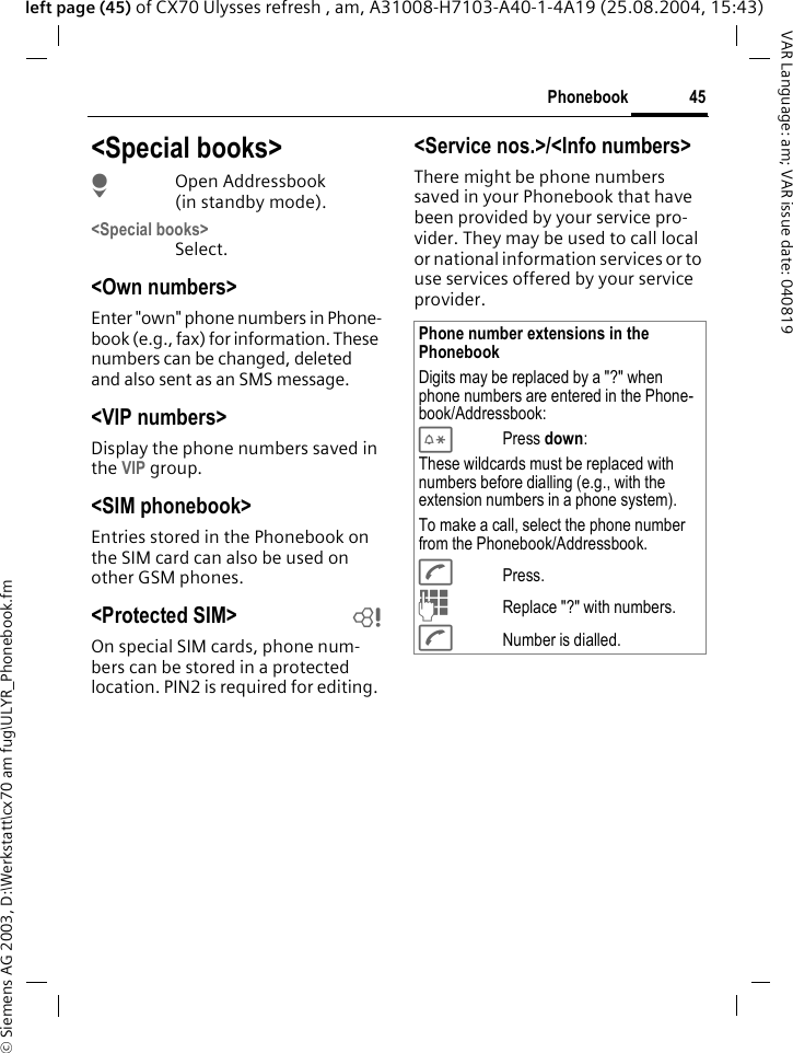 &copy; Siemens AG 2003, D:\Werkstatt\cx70 am fug\ULYR_Phonebook.fm45PhonebookVAR Language: am; VAR issue date: 040819left page (45) of CX70 Ulysses refresh , am, A31008-H7103-A40-1-4A19 (25.08.2004, 15:43)<Special books>HOpen Addressbook (in standby mode).<Special books>Select.<Own numbers>Enter "own" phone numbers in Phone-book (e.g., fax) for information. These numbers can be changed, deleted and also sent as an SMS message.<VIP numbers>Display the phone numbers saved in the VIP group.<SIM phonebook> Entries stored in the Phonebook on the SIM card can also be used on other GSM phones.<Protected SIM>  bOn special SIM cards, phone num-bers can be stored in a protected location. PIN2 is required for editing. <Service nos.>/<Info numbers>There might be phone numbers saved in your Phonebook that have been provided by your service pro-vider. They may be used to call local or national information services or to use services offered by your service provider.Phone number extensions in the PhonebookDigits may be replaced by a "?" when phone numbers are entered in the Phone-book/Addressbook:*Press down:These wildcards must be replaced with numbers before dialling (e.g., with the extension numbers in a phone system). To make a call, select the phone number from the Phonebook/Addressbook.APress.JReplace "?" with numbers.ANumber is dialled.