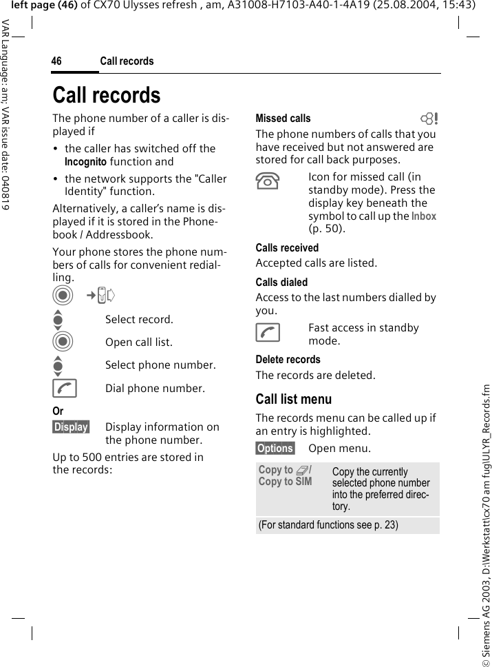 &copy; Siemens AG 2003, D:\Werkstatt\cx70 am fug\ULYR_Records.fmCall records46VAR Language: am; VAR issue date: 040819left page (46) of CX70 Ulysses refresh , am, A31008-H7103-A40-1-4A19 (25.08.2004, 15:43)Call recordsThe phone number of a caller is dis-played if &bull; the caller has switched off the Incognito function and &bull; the network supports the "Caller Identity" function. Alternatively, a caller&rsquo;s name is dis-played if it is stored in the Phone-book / Addressbook.Your phone stores the phone num-bers of calls for convenient redial-ling. C&cent;P ISelect record.COpen call list.ISelect phone number.ADial phone number.Or&sect;Display&sect; Display information on the phone number.Up to 500 entries are stored in the records:Missed calls bThe phone numbers of calls that you have received but not answered are stored for call back purposes.&Acirc;Icon for missed call (in standby mode). Press the display key beneath the symbol to call up the Inbox (p. 50). Calls receivedAccepted calls are listed. Calls dialedAccess to the last numbers dialled by you.AFast access in standby mode.Delete recordsThe records are deleted. Call list menuThe records menu can be called up if an entry is highlighted.&sect;Options&sect; Open menu.Copy to 9/ Copy to SIM Copy the currently selected phone number into the preferred direc-tory. (For standard functions see p. 23)