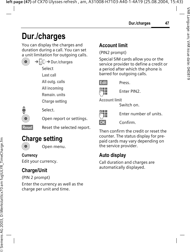 &copy; Siemens AG 2003, D:\Werkstatt\cx70 am fug\ULYR_TimeCharge.fm47Dur./chargesVAR Language: am; VAR issue date: 040819left page (47) of CX70 Ulysses refresh , am, A31008-H7103-A40-1-4A19 (25.08.2004, 15:43)Dur./chargesYou can display the charges and duration during a call. You can set a unit limitation for outgoing calls. C&cent;P&cent;Dur./chargesSelectLast call All outg. calls All incoming Remain. unitsCharge settingISelect.COpen report or settings.&sect;Reset&sect; Reset the selected report.Charge settingCOpen menu.CurrencyEdit your currency.Charge/Unit (PIN 2 prompt)Enter the currency as well as the charge per unit and time.Account limit (PIN2 prompt)Special SIM cards allow you or the service provider to define a credit or a period after which the phone is barred for outgoing calls.&sect;Edit&sect; Press.JEnter PIN2.Account limitSwitch on.JEnter number of units.&sect;OK&sect; Confirm.Then confirm the credit or reset the counter. The status display for pre-paid cards may vary depending on the service provider.Auto displayCall duration and charges are automatically displayed.