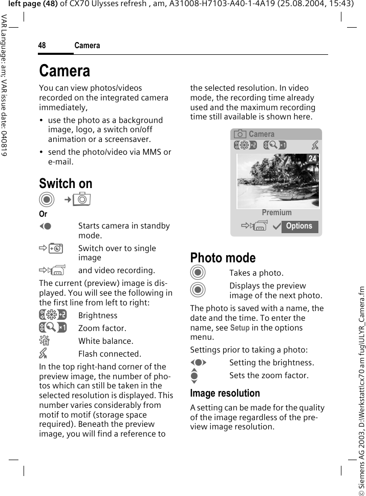 &copy; Siemens AG 2003, D:\Werkstatt\cx70 am fug\ULYR_Camera.fmCamera48VAR Language: am; VAR issue date: 040819left page (48) of CX70 Ulysses refresh , am, A31008-H7103-A40-1-4A19 (25.08.2004, 15:43)CameraYou can view photos/videos recorded on the integrated camera immediately,&bull; use the photo as a background image, logo, a switch on/off animation or a screensaver.&bull; send the photo/video via MMS or e-mail.Switch onC&cent;R OrDStarts camera in standby mode.&Ntilde;Switch over to single image&Ograve;and video recording.The current (preview) image is dis-played. You will see the following in the first line from left to right:&Ugrave;Brightness&Uacute;Zoom factor.&Ucirc;White balance.&times;Flash connected.In the top right-hand corner of the preview image, the number of pho-tos which can still be taken in the selected resolution is displayed. This number varies considerably from motif to motif (storage space required). Beneath the preview image, you will find a reference to the selected resolution. In video mode, the recording time already used and the maximum recording time still available is shown here.Photo modeCTakes a photo.CDisplays the preview image of the next photo.The photo is saved with a name, the date and the time. To enter the name, see Setup in the options menu.Settings prior to taking a photo:FSetting the brightness.ISets the zoom factor.Image resolutionA setting can be made for the quality of the image regardless of the pre-view image resolution. &egrave; Camera&Ugrave;&Uacute; &times; Premium&Ograve;&igrave;Options24