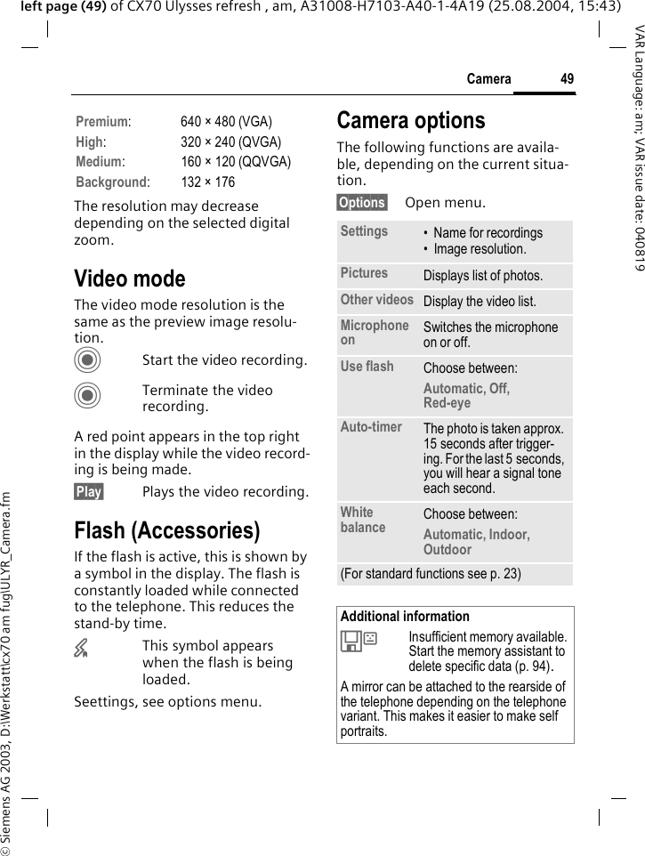 &copy; Siemens AG 2003, D:\Werkstatt\cx70 am fug\ULYR_Camera.fm49CameraVAR Language: am; VAR issue date: 040819left page (49) of CX70 Ulysses refresh , am, A31008-H7103-A40-1-4A19 (25.08.2004, 15:43)The resolution may decrease depending on the selected digital zoom.Video modeThe video mode resolution is the same as the preview image resolu-tion.CStart the video recording.CTerminate the video recording.A red point appears in the top right in the display while the video record-ing is being made. &sect;Play&sect; Plays the video recording.Flash (Accessories)If the flash is active, this is shown by a symbol in the display. The flash is constantly loaded while connected to the telephone. This reduces the stand-by time.&times;This symbol appears when the flash is being loaded.Seettings, see options menu.Camera optionsThe following functions are availa-ble, depending on the current situa-tion.&sect;Options&sect; Open menu.Premium: 640 &times; 480 (VGA)High: 320 &times; 240 (QVGA)Medium: 160 &times; 120 (QQVGA)Background:132&times;176Settings &bull; Name for recordings&bull; Image resolution.Pictures Displays list of photos.Other videos Display the video list.Microphone on Switches the microphone on or off. Use flash Choose between: Automatic, Off, Red-eye Auto-timer The photo is taken approx. 15 seconds after trigger-ing. For the last 5 seconds, you will hear a signal tone each second.White balance Choose between: Automatic, Indoor, Outdoor(For standard functions see p. 23)Additional information&Ecirc;Insufficient memory available. Start the memory assistant to delete specific data (p. 94).A mirror can be attached to the rearside of the telephone depending on the telephone variant. This makes it easier to make self portraits.