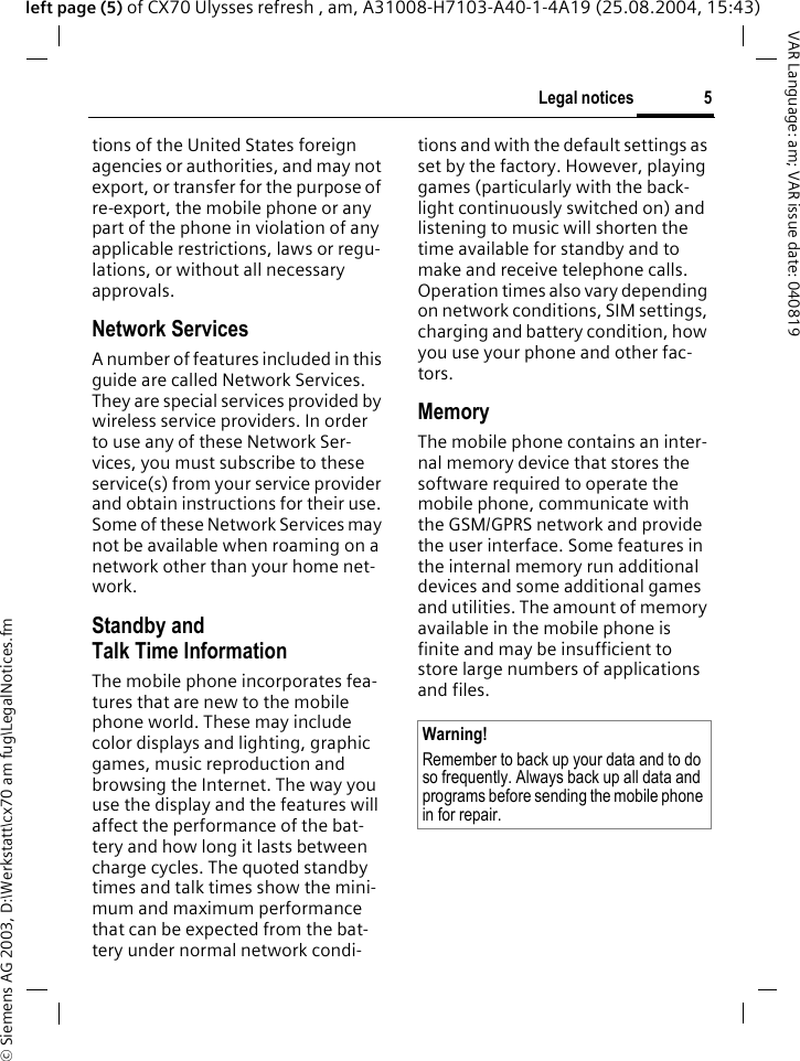 &copy; Siemens AG 2003, D:\Werkstatt\cx70 am fug\LegalNotices.fm5Legal noticesVAR Language: am; VAR issue date: 040819left page (5) of CX70 Ulysses refresh , am, A31008-H7103-A40-1-4A19 (25.08.2004, 15:43)tions of the United States foreign agencies or authorities, and may not export, or transfer for the purpose of re-export, the mobile phone or any part of the phone in violation of any applicable restrictions, laws or regu-lations, or without all necessary approvals.Network ServicesA number of features included in this guide are called Network Services. They are special services provided by wireless service providers. In order to use any of these Network Ser-vices, you must subscribe to these service(s) from your service provider and obtain instructions for their use. Some of these Network Services may not be available when roaming on a network other than your home net-work.Standby andTalk Time InformationThe mobile phone incorporates fea-tures that are new to the mobile phone world. These may include color displays and lighting, graphic games, music reproduction and browsing the Internet. The way you use the display and the features will affect the performance of the bat-tery and how long it lasts between charge cycles. The quoted standby times and talk times show the mini-mum and maximum performance that can be expected from the bat-tery under normal network condi-tions and with the default settings as set by the factory. However, playing games (particularly with the back-light continuously switched on) and listening to music will shorten the time available for standby and to make and receive telephone calls. Operation times also vary depending on network conditions, SIM settings, charging and battery condition, how you use your phone and other fac-tors. MemoryThe mobile phone contains an inter-nal memory device that stores the software required to operate the mobile phone, communicate with the GSM/GPRS network and provide the user interface. Some features in the internal memory run additional devices and some additional games and utilities. The amount of memory available in the mobile phone is finite and may be insufficient to store large numbers of applications and files. Warning!Remember to back up your data and to do so frequently. Always back up all data and programs before sending the mobile phone in for repair.